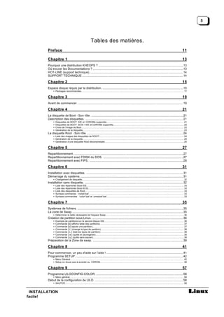5




                                                                    Tables des matières.
        Preface                                                                                                                                                                                             11

        Chapitre 1                                                                                                                                                                                          13
        Pourquoi une distribution KHEOPS ? ........................................................................................................13
        Où trouver les Documentations ? ...............................................................................................................13
        HOT-LINE (support technique). .................................................................................................................. 14
        SUPPORT TECHNIQUE ............................................................................................................................ 14

        Chapitre 2                                                                                                                                                                                          15
        Espace disque requis par la distribution. ...................................................................................................15
             • Packages recommandés................................................................................................................................................................... 17

        Chapitre 3                                                                                                                                                                                          19
        Avant de commencer. .................................................................................................................................19

        Chapitre 4                                                                                                                                                                                          21
        La disquette de Boot - Son rôle. ................................................................................................................. 21
        Description des disquettes. ........................................................................................................................ 21
             •   Disquettes de BOOT IDE et CDROMs supportés...........................................................................................................................21
             •   Disquettes de BOOT SCSI / IDE et CDROMs supportés................................................................................................................ 22
                                                                                           .
             •   Choix de l'image de Boot.................................................................................................................................................................. 23
             •   Génération de la disquette................................................................................................................................................................23
        La disquette Root - Son rôle. ...................................................................................................................... 24
             • Liste des images des disquettes de ROOT:..................................................................................................................................... 24
             • Génération de la disquette................................................................................................................................................................25
             • Génération d’une disquette Root décompressée.............................................................................................................................25
                                                                            .

        Chapitre 5                                                                                                                                                                                          27
        Repartitionnement. ......................................................................................................................................27
        Repartitionnement avec FDISK du DOS. ..................................................................................................27
        Repartitionnement avec FIPS. ................................................................................................................... 28

        Chapitre 6                                                                                                                                                                                          31
        Installation avec disquettes. ....................................................................................................................... 31
        Démarrage du système. .............................................................................................................................. 31
             • Changement de disquette.................................................................................................................................................................32
        Installation sans disquette. ......................................................................................................................... 32
             •   Liste des répertoires Boot-IDE..........................................................................................................................................................33
             •   Liste des répertoires Boot-SCSI........................................................................................................................................................33
             •   Liste des disquettes de Root.............................................................................................................................................................33
             •   Syntaxe commande : ‘install.bat’...................................................................................................................................................... 33
             •   Syntaxe commandes : ‘colorf.bat’ et ‘umsdosf.bat’             ...........................................................................................................................33

        Chapitre 7                                                                                                                                                                                          35
        Systèmes de fichiers. ..................................................................................................................................35
        La zone de Swap.........................................................................................................................................35
             • Déterminer la taille nécessaire de l'espace Swap............................................................................................................................36
        Création de partition sous Linux. ................................................................................................................36
             •   Exemple de partitions sur le second disque IDE..............................................................................................................................36
             •   Commande [p] (affiche table des partitions)..................................................................................................................................... 37
             •   Commande [n] (ajoute une partition)................................................................................................................................................. 37
             •   Commande [ t ] (change le type de partition).................................................................................................................................... 38
             •   Commande [ L ] (liste les types de partition).................................................................................................................................... 38
                                                                .
             •   Commande [ w ] (quitte et sauvegarde)............................................................................................................................................ 39
             •   Commande [ q ] (quitte sans sauver)................................................................................................................................................ 39
        Préparation de la Zone de swap. ...............................................................................................................39

        Chapitre 8                                                                                                                                                                                          41
        Pour commencer, un peu d’aide sur l’aide ! .............................................................................................. 41
        Programme SETUP. ...................................................................................................................................42
             • Menu Général.................................................................................................................................................................................... 42
             • Setup ne réussi pas à accéder au CDROM..................................................................................................................................... 48

        Chapitre 9                                                                                                                                                                                          57
        Programme LILOCONFIG-COLOR. ...........................................................................................................58
             • Menu général .................................................................................................................................................................................... 58
        Début de la configuration de LILO. ............................................................................................................58
             • SAUTER............................................................................................................................................................................................58



 INSTALLATION
facile!
 
