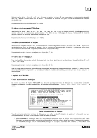 51



Sélectionnez les séries « A » « AP », « F », et « N » pour un système minimum. Si vous voulez jouer en mode console, ajoutez la
série « Y ». Même si vous n’utilisez pas de réseau, il est conseillé de choisir le package « N » afin de bénéficier des utilitaires
standard de mail.

Espace maximum occupé sur votre disque dur : 65 Mo


Système minimum avec XWindow.
Sélectionnez les séries « A » « AP », « F », « N », « E », « X », et « XAP » pour un système minimum console+XWindow. Pour
accéder à des jeux en mode console, ajoutez la série « Y ». Même si vous n’utilisez pas de réseau, il est conseillé de choisir le
package « N » afin de bénéficier des utilitaires standards de mail.

Espace maximum occupé sur votre disque dur : 140 Mo


Système pour compiler le noyau.
Afin de pouvoir compiler un noyau Linux, vous devez ajouter au trois configurations ci-dessus les séries « D » et « K ». Vous n’avez
rien à sélectionner parmi les packages de la série « D », les programmes nécessaires à la compilation s’installant par défaut. Vous
devez seulement répondre NON aux packages additionnels que propose “Setup”.

Espace supplémentaire maximum occupé sur votre disque dur : 70 Mo


Système de développeur.
Pour une installation étendue aux outils de développement, vous devez ajouter au trois configurations ci-dessus les séries « D », « K
», « TCL », et « XD ».

Espace supplémentaire maximum occupé sur votre disque dur : 82 Mo

Une fois cette sélection terminée, Install effectue une dernière vérification des paramètres de votre système. S’il manque un des
éléments d’information indispensables au bon déroulement de la procédure d’installation, vous êtes prévenu et vous retournez au
menu principal.


L’option INSTALLER.

Choix du niveau de dialogue.
Le premier sous-menu de l'option INSTALLER vous demande quel type de niveau de dialogue vous voulez utiliser pendant la
procédure d'installation. Un menu vous affichera les diverses options possibles : NORMAL, MENU, PERSO, PATH, EXPERT,   et
AUCUN .




                                               Setup : choix du niveau de dialogue.

Vous devez maintenant choisir le niveau de dialogue qui sera utilisé pendant l’installation du système, Il est conseillé pour une
première installation de choisir l’un de ces deux modes, NORMAL ou MENU.

   •   Le mode NORMAL installe par défaut tous les packages de logiciels requis de chaque série, et pour chacun des autres
       (packages non essentiels au bon fonctionnement du système) affiche un menu à l'écran permettant à l'utilisateur de répondre
       OUI (installer le package), NON (ne pas installer le package), ou QUIT (pour passer à la série suivante). Le menu affiche aussi



 INSTALLATION
facile!
 