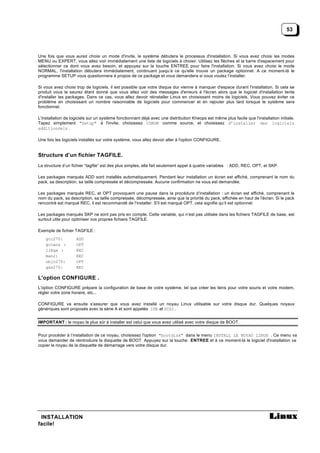 53



Une fois que vous aurez choisi un mode d'invite, le système débutera le processus d'installation. Si vous avez choisi les modes
MENU ou EXPERT, vous allez voir immédiatement une liste de logiciels à choisir. Utilisez les flèches et la barre d'espacement pour
sélectionner ce dont vous avez besoin, et appuyez sur la touche ENTREE pour faire l'installation. Si vous avez choisi le mode
NORMAL, l'installation débutera immédiatement, continuant jusqu’à ce qu'elle trouve un package optionnel. A ce moment-là le
programme SETUP vous questionnera à propos de ce package et vous demandera si vous voulez l’installer.

Si vous avez choisi trop de logiciels, il est possible que votre disque dur vienne à manquer d'espace durant l'installation. Si cela se
produit vous le saurez étant donné que vous allez voir des messages d'erreurs à l'écran alors que le logiciel d'installation tente
d'installer les packages. Dans ce cas, vous allez devoir réinstaller Linux en choisissant moins de logiciels. Vous pouvez éviter ce
problème en choisissant un nombre raisonnable de logiciels pour commencer et en rajouter plus tard lorsque le système sera
fonctionnel.

L'installation de logiciels sur un système fonctionnant déjà avec une distribution Kheops est même plus facile que l'installation initiale.
Tapez simplement "Setup" à l'invite, choisissez CDROM comme source, et choisissez d’installer des logiciels
additionnels .

Une fois les logiciels installés sur votre système, vous allez devoir aller à l'option CONFIGURE.


Structure d’un fichier TAGFILE.
La structure d’un fichier “tagfile” est des plus simples, elle fait seulement appel à quatre variables : ADD, REC, OPT, et SKP.

Les packages marqués ADD sont installés automatiquement. Pendant leur installation un écran est affiché, comprenant le nom du
pack, sa description, sa taille compressée et décompressée. Aucune confirmation ne vous est demandée.

Les packages marqués REC, et OPT provoquent une pause dans la procédure d’installation : un écran est affiché, comprenant le
nom du pack, sa description, sa taille compressée, décompressée, ainsi que la priorité du pack, affichée en haut de l'écran. Si le pack
rencontré est marqué REC, il est recommandé de l’installer. S'il est marqué OPT, cela signifie qu’il est optionnel.

Les packages marqués SKP ne sont pas pris en compte. Cette variable, qui n’est pas utilisée dans les fichiers TAGFILE de base, est
surtout utile pour optimiser vos propres fichiers TAGFILE.

Exemple de fichier TAGFILE :
    gcc270:         ADD
    gccaou :        OPT
    libgx :         REC
    man2:           REC
    objc270:        OPT
    gxx270:         REC

L'option CONFIGURE .
L'option CONFIGURE prépare la configuration de base de votre système, tel que créer les liens pour votre souris et votre modem,
régler votre zone horaire, etc...

CONFIGURE va ensuite s'assurer que vous avez installé un noyau Linux utilisable sur votre disque dur. Quelques noyaux
génériques sont proposés avec la série A et sont appelés IDE et SCSI .


IMPORTANT : le noyau le plus sûr à installer est celui que vous avez utilisé avec votre disque de BOOT.


Pour procéder à l’installation de ce noyau, choisissez l'option "bootdisk" dans le menu INSTALL LE NOYAU LINUX . Ce menu va
vous demander de réintroduire la disquette de BOOT. Appuyez sur la touche ENTREE et à ce moment-là le logiciel d'installation va
copier le noyau de la disquette de démarrage vers votre disque dur.




 INSTALLATION
facile!
 