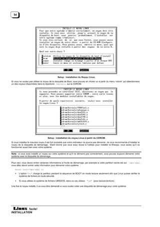 54




                                                Setup : installation du Noyau Linux.

Si vous ne voulez pas utiliser le noyau de la disquette de Boot, vous pouvez en choisir un à partir du menu ‘cdrom’ qui sélectionnera
un des noyaux disponibles dans le répertoire /kernels , sur le CDROM.




                                     Setup : installation du noyau Linux à partir du CDROM.

Si vous installez le mauvais noyau il est fort probable que votre ordinateur ne pourra pas démarrer. Je vous recommande d’installer le
noyau de la disquette de démarrage. Etant donné que vous avez réussi à l'utiliser pour installer la Kheops, vous savez qu’il va
fonctionner aussi bien avec votre système.


Note : si vous avez installé un noyau sur votre système et qu'il ne démarre pas correctement, vous pouvez toujours démarrer votre
système avec la disquette de démarrage.


Pour ceci, vous devez entrer certaines informations à l'invite de démarrage, par exemple si votre partition racine est sur /dev/sda1 ,
vous allez devoir entrer cette information pour démarrer votre système :
   mount root=/dev/sda1 ro
   •   L'option "ro" charge la partition pendant la séquence de BOOT en mode lecture seulement afin que Linux puisse vérifier le
       système de fichiers en toute sécurité.

   •   Si vous utilisez le système de fichiers UMSDOS, dans ce cas utilisez "rw" (pour lecture-écriture).

Une fois le noyau installé, il va vous être demandé si vous voulez créer une disquette de démarrage pour votre système.




           facile!
INSTALLATION
 