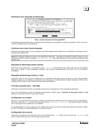 55




Génération de la disquette de démarrage.




                                          Setup : création disquette de démarrage (BOOT)

Il est fortement recommandé de créer une disquette de démarrage pour votre système à ce stade de l’installation, même si vous avez
l’intention d’installer LILO sur votre disque dur.


Continuer sans créer d’autre disquette.
Cette option est à déconseiller. Si vous la choisissez, vous devez obligatoirement installer LILO ou LOADLIN sur votre disque dur afin
de lancer votre système Linux.


Notez bien l’information affichée par Setup si vous sélectionnez cette option : elle indique le paramètre de ROOT à passer au noyau
au moment du BOOT, comme par exemple "root=/dev/hdb1 rw". Sans cette information, vous ne pourrez faire démarrer votre
système Linux.



Disquette de démarrage simple /vmlinuz.
Cette option copie seulement sur une disquette le noyau /vmlinuz . Le démarrage est plus rapide, mais n’est pas paramétrable.
Vous pouvez l’utiliser si votre configuration matérielle a été reconnue automatiquement par SETUP, lors de la procédure
d’installation.


Disquette de démarrage /vmlinuz + LILO.
Cette option copie le noyau vmlinuz et installe LILO sur la disquette. Cette option permet de passer au noyau des paramètres
matériels, lorsque Linux ne détecte pas correctement ces valeurs. Ainsi, il devient possible d'indiquer l’adresse et l’IRQ de votre
contrôleur SCSI, de forcer la reconnaissance de votre lecteur de CDROM, etc.


Formater disquette dans : (dev/fd0).
Cette option vous permet de formater une disquette au format Linux, nécessaire pour créer la disquette de démarrage.

Nous vous recommandons de créer une disquette de démarrage en utilisant l’option ‘Disquette de démarrage /vmlinuz + LILO’
                                                                                                                        .
Ensuite, il va vous être demandé si vous avez un modem.


Configuration du modem.
Ensuite, il va vous être demandé si vous avez un modem, dans l'affirmative choisissez le port série utilisé à partir de la liste affichée.
Ceci créera un lien dans /dev pointant vers le bon pilote, tel que /dev/modem -> /dev/cua1 . Vous pouvez changer ce lien plus
tard, si vous déplacez votre modem sur un port différent.

Si vous êtes équipé d’un modem, valider par "Yes". Sélectionnez ensuite le port série sur lequel votre modem est connecté et valider
par "Ok". Par la suite, il va vous être demandé si vous avez une souris.


Configuration de la souris.
Cette partie du programme de configuration crée un lien symbolique dans /dev depuis votre port souris vers /dev/mouse . Vous
pouvez changer ce lien plus tard si vous changez de type de souris.




 INSTALLATION
facile!
 