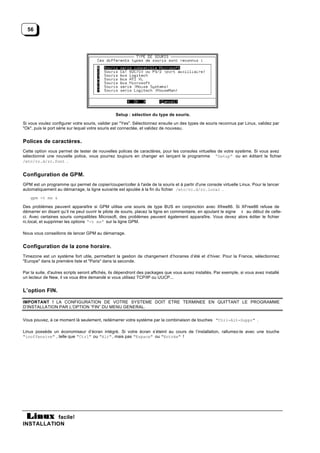 56




                                                 Setup : sélection du type de souris.

Si vous voulez configurer votre souris, valider par "Yes". Sélectionnez ensuite un des types de souris reconnus par Linux, validez par
"Ok", puis le port série sur lequel votre souris est connectée, et validez de nouveau.


Polices de caractères.
Cette option vous permet de tester de nouvelles polices de caractères, pour les consoles virtuelles de votre système. Si vous avez
sélectionné une nouvelle police, vous pourrez toujours en changer en lançant le programme “Setup” ou en éditant le fichier
/etc/rc.d/rc.font .


Configuration de GPM.
GPM est un programme qui permet de copier/couper/coller à l'aide de la souris et à partir d'une console virtuelle Linux. Pour le lancer
automatiquement au démarrage, la ligne suivante est ajoutée à la fin du fichier /etc/rc.d/rc.local .
    gpm -t ms &

Des problèmes peuvent apparaître si GPM utilise une souris de type BUS en conjonction avec Xfree86. Si XFree86 refuse de
démarrer en disant qu’il ne peut ouvrir le pilote de souris, placez la ligne en commentaire, en ajoutant le signe # au début de celle-
ci. Avec certaines souris compatibles Microsoft, des problèmes peuvent également apparaître. Vous devez alors éditer le fichier
rc.local, et supprimer les options “-t ms” sur la ligne GPM.

Nous vous conseillons de lancer GPM au démarrage.


Configuration de la zone horaire.
Timezone est un système fort utile, permettant la gestion de changement d’horaires d’été et d’hiver. Pour la France, sélectionnez
"Europe" dans la première liste et "Paris" dans la seconde.

Par la suite, d'autres scripts seront affichés, ils dépendront des packages que vous aurez installés. Par exemple, si vous avez installé
un lecteur de New, il va vous être demandé si vous utilisez TCP/IP ou UUCP...


L’option FIN.

IMPORTANT ! LA CONFIGURATION DE VOTRE SYSTEME DOIT ETRE TERMINEE EN QUITTANT LE PROGRAMME
D’INSTALLATION PAR L’OPTION “FIN” DU MENU GENERAL.


Vous pouvez, à ce moment là seulement, redémarrer votre système par la combinaison de touches "Ctrl-Alt-Suppr" .

Linux possède un économiseur d’écran intégré. Si votre écran s’éteint au cours de l’installation, rallumez-le avec une touche
"inoffensive" , telle que "Ctrl" ou "Alt" , mais pas "Espace" ou "Entrée" !




           facile!
INSTALLATION
 