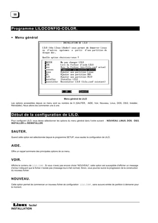 58




Programme LILOCONFIG-COLOR.

• Menu général




                                                        Menu général de LILO

Les options accessibles depuis ce menu sont au nombre de 9 (SAUTER,               AIDE, Voir, Nouveau, Linux, DOS, OS/2, Installer,
Réinstaller). Nous allons les commenter une à une.



Début de la configuration de LILO.
Pour configurer LILO, vous devez sélectionner les options du menu général dans l’ordre suivant : NOUVEAU, LINUX, DOS, OS/2,
INSTALLER ou REINSTALLER.



SAUTER.
Quand cette option est sélectionnée depuis le programme SETUP, vous sautez la configuration de LILO.



AIDE.
Offre un rappel sommaire des principales options de ce menu.



VOIR.
Affiche le contenu de LILO.CONF . Si vous n’avez pas encore choisi “NOUVEAU”, cette option est susceptible d'afficher un message
d’erreur indiquant que le fichier n’existe pas (message tout à fait normal). Sinon, vous pourrez suivre la progression de la construction
du nouveau fichier.



NOUVEAU.
Cette option permet de commencer un nouveau fichier de configuration LILO.CONF , sans aucune entrée de partition à démarrer pour
le moment.




           facile!
INSTALLATION
 