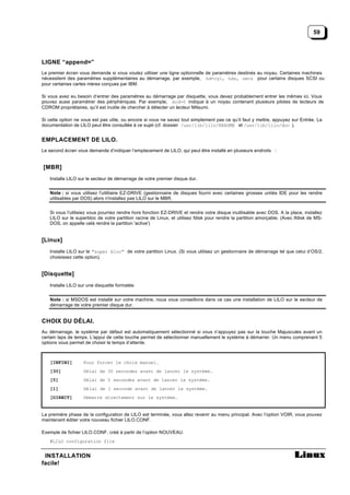 59




LIGNE “append=”
Le premier écran vous demande si vous voulez utiliser une ligne optionnelle de paramètres destinés au noyau. Certaines machines
nécessitent des paramètres supplémentaires au démarrage, par exemple, hd=cyl, hds, secs pour certains disques SCSI ou
pour certaines cartes mères conçues par IBM.

Si vous avez eu besoin d’entrer des paramètres au démarrage par disquette, vous devez probablement entrer les mêmes ici. Vous
pouvez aussi paramètrer des périphériques. Par exemple, mcd=0 indique à un noyau contenant plusieurs pilotes de lecteurs de
CDROM propriétaires, qu’il est inutile de chercher à détecter un lecteur Mitsumi.

Si cette option ne vous est pas utile, ou encore si vous ne savez tout simplement pas ce qu’il faut y mettre, appuyez sur Entrée. La
documentation de LILO peut être consultée à ce sujet (cf. dossier /usr/lib/lilo/README et /usr/lib/lilo/doc ).


EMPLACEMENT DE LILO.
Le second écran vous demande d’indiquer l’emplacement de LILO, qui peut être installé en plusieurs endroits :


[MBR]
   Installe LILO sur le secteur de démarrage de votre premier disque dur.


   Note : si vous utilisez l'utilitaire EZ-DRIVE (gestionnaire de disques fourni avec certaines grosses unités IDE pour les rendre
   utilisables par DOS) alors n'installez pas LILO sur le MBR.


   Si vous l'utilisiez vous pourriez rendre hors fonction EZ-DRIVE et rendre votre disque inutilisable avec DOS. A la place, installez
   LILO sur le superbloc de votre partition racine de Linux, et utilisez fdisk pour rendre la partition amorçable. (Avec lfdisk de MS-
   DOS, on appelle celà rendre la partition 'active')


[Linux]
   Installe LILO sur le "super bloc" de votre partition Linux. (Si vous utilisez un gestionnaire de démarrage tel que celui d’OS/2,
   choisissez cette option).


[Disquette]
   Installe LILO sur une disquette formatée.


   Note : si MSDOS est installé sur votre machine, nous vous conseillons dans ce cas une installation de LILO sur le secteur de
   démarrage de votre premier disque dur.


CHOIX DU DÉLAI.
Au démarrage, le système par défaut est automatiquement sélectionné si vous n’appuyez pas sur la touche Majuscules avant un
certain laps de temps. L'appui de cette touche permet de sélectionner manuellement le système à démarrer. Un menu comprenant 5
options vous permet de choisir le temps d’attente.



   [INFINI]        Pour forcer le choix manuel.
   [30]            Délai de 30 secondes avant de lancer le système.
   [5]             Délai de 5 secondes avant de lancer le système.
   [1]             Délai de 1 seconde avant de lancer le système.
   [DIRECT]        Démarre directement sur le système.


La première phase de la configuration de LILO est terminée, vous allez revenir au menu principal. Avec l’option VOIR, vous pouvez
maintenant éditer votre nouveau fichier LILO.CONF.

Exemple de fichier LILO.CONF, créé à partir de l’option NOUVEAU.
   #LILO configuration file


 INSTALLATION
facile!
 