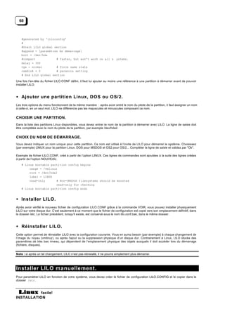 60



   #generated by ‘liloconfig’
   #
   #Start LILO global section
   #append = [paramètres de démarrage]
   boot = /dev/hda
   #compact            # faster, but won’t work on all s ystems.
   delay = 300
   vga = normal        # force same state
   ramdisk = 0         # paranoia setting
   # End LILO global section

Une fois l’en-tête du fichier LILO.CONF défini, il faut lui ajouter au moins une référence à une partition à démarrer avant de pouvoir
installer LILO.



• Ajouter une partition Linux, DOS ou OS/2.
Les trois options du menu fonctionnent de la même manière : après avoir entré le nom du pilote de la partition, il faut assigner un nom
à celle-ci, en un seul mot. LILO ne différencie pas les majuscules et minuscules composant ce nom.


CHOISIR UNE PARTITION.
Dans la liste des partitions Linux disponibles, vous devez entrer le nom de la partition à démarrer avec LILO. La ligne de saisie doit
être complétée avec le nom du pilote de la partition, par exemple /dev/hda2.


CHOIX DU NOM DE DÉMARRAGE.
Vous devez indiquer un nom unique pour cette partition. Ce nom est utilisé à l’invite de LILO pour démarrer le système. Choisissez
(par exemple) LINUX pour la partition Linux, DOS pour MSDOS et OS2 pour OS/2... Compléter la ligne de saisie et validez par "Ok".

Exemple de fichier LILO.CONF, créé à partir de l’option LINUX. Ces lignes de commandes sont ajoutées à la suite des lignes créées
à partir de l’option NOUVEAU.
   # Linux bootable partition config begins
        image = /vmlinuz
        root = /dev/hda2
        label = LINUX
        read-only       # Non-UMSDOS filesystems should be mounted
                        read-only for checking
   # Linux bootable partition config ends


• Installer LILO.
Après avoir vérifié le nouveau fichier de configuration LILO.CONF grâce à la commande VOIR, vous pouvez installer physiquement
LILO sur votre disque dur. C’est seulement à ce moment que le fichier de configuration est copié vers son emplacement définitif, dans
le dossier /etc. Le fichier précédent, lorsqu'il existe, est conservé sous le nom lilo.conf.bak, dans le même dossier.



• Réinstaller LILO.
Cette option permet de réinstaller LILO avec la configuration courante. Vous en aurez besoin (par exemple) à chaque changement de
l’image du noyau (vmlinuz), ou après l'ajout ou la suppression physique d’un disque dur. Contrairement à Linux, LILO stocke des
paramètres de très bas niveau, qui dépendent de l’emplacement physique des objets auxquels il doit accéder lors du démarrage
(fichiers, disques).


Note : si après un tel changement, LILO n’est pas réinstallé, il ne pourra simplement plus démarrer.




Installer LILO manuellement.
Pour paramètrer LILO en fonction de votre système, vous devez créer le fichier de configuration LILO.CONFIG et le copier dans le
dossier /etc .



           facile!
INSTALLATION
 
