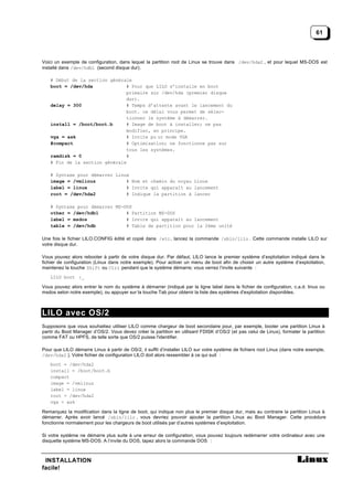 61



Voici un exemple de configuration, dans lequel la partition root de Linux se trouve dans /dev/hda2 , et pour lequel MS-DOS est
installé dans /dev/hdb1 (second disque dur).

   # Début de la section générale
   boot = /dev/hda             # Pour que LILO s’installe en boot
                               primaire sur /dev/hda (premier disque
                               dur).
   delay = 300                 # Temps d’attente avant le lancement du
                               boot. ce délai vous permet de sélec-
                               tionner le système à démarrer.
   install = /boot/boot.b      # Image de boot à installer; ne pas
                               modifier, en principe.
   vga = ask                   # Invite po ur mode VGA
   #compact                    # Optimisation; ne fonctionne pas sur
                               tous les systèmes.
   ramdisk = 0                 #
   # Fin de la section générale

   # Syntaxe pour démarrer Linux
   image = /vmlinuz            # Nom et chemin du noyau Linux
   label = linux               # Invite qui apparaît au lancement
   root = /dev/hda2            # Indique la partition à lancer

   # Syntaxe pour démarrer MS-DOS
   other = /dev/hdb1           # Partition MS-DOS
   label = msdos               # Invite qui apparaît au lancement
   table = /dev/hdb            # Table de partition pour la 2ème unité

Une fois le fichier LILO.CONFIG édité et copié dans /etc , lancez la commande /sbin/lilo . Cette commande installe LILO sur
votre disque dur.

Vous pouvez alors rebooter à partir de votre disque dur. Par défaut, LILO lance le premier système d’exploitation indiqué dans le
fichier de configuration (Linux dans notre exemple). Pour activer un menu de boot afin de choisir un autre système d’exploitation,
maintenez la touche Shift ou Ctrl pendant que le système démarre; vous verrez l’invite suivante :
   LILO boot :_

Vous pouvez alors entrer le nom du système à démarrer (indiqué par la ligne label dans le fichier de configuration, c.a.d. linux ou
msdos selon notre exemple), ou appuyer sur la touche Tab pour obtenir la liste des systèmes d'exploitation disponibles.



LILO avec OS/2
Supposons que vous souhaitiez utiliser LILO comme chargeur de boot secondaire pour, par exemple, booter une partition Linux à
partir du Boot Manager d’OS/2. Vous devez créer la partition en utilisant FDISK d’OS/2 (et pas celui de Linux), formater la partition
comme FAT ou HPFS, de telle sorte que OS/2 puisse l'identifier.

Pour que LILO démarre Linux à partir de OS/2, il suffit d’installer LILO sur votre système de fichiers root Linux (dans notre exemple,
/dev/hda2 ). Votre fichier de configuration LILO doit alors ressembler à ce qui suit :
   boot = /dev/hda2
   install = /boot/boot.b
   compact
   image = /vmlinuz
   label = linux
   root = /dev/hda2
   vga = ask

Remarquez la modification dans la ligne de boot, qui indique non plus le premier disque dur, mais au contraire la partition Linux à
démarrer. Après avoir lancé /sbin/lilo , vous devriez pouvoir ajouter la partition Linux au Boot Manager. Cette procédure
fonctionne normalement pour les chargeurs de boot utilisés par d’autres systèmes d’exploitation.

Si votre système ne démarre plus suite à une erreur de configuration, vous pouvez toujours redémarrer votre ordinateur avec une
disquette système MS-DOS. A l’invite du DOS, tapez alors la commande DOS :



 INSTALLATION
facile!
 