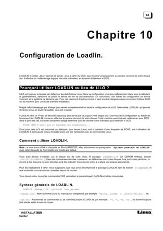 63




                                                                     Chapitre 10
Configuration de Loadlin.

LOADLIN (LOAder LINux) permet de lancer Linux à partir du DOS, sans toucher physiquement au secteur de boot de votre disque
dur. Il effectue un “redémarrage logique” de votre ordinateur, en écrasant totalement le DOS.



Pourquoi utiliser LOADLIN au lieu de LILO ?
LILO est toujours proposée par défaut sur les distributions Linux. Mais sa configuration n’est pas suffisamment claire pour le débutant
et généralement, personne ne prend le temps de lire sa documentation. En conclusion, son fichier de configuration se trouve
incorrect, et le système ne démarre pas. Pour ces raisons et d'autres encore, il peut s’avérer dangereux pour un novice d’utiliser LILO
sur sa machine pour une toute première installation.

Malgré l'effort développé par Khéops pour rendre compréhensible et facile la configuration de LILO, l'alternative LOADLIN, qui permet
de lancer Linux en toute tranquillité, vous est proposé.

LOADLIN offre un niveau de sécurité beaucoup plus élevé que LILO pour votre disque dur. Une mauvaise configuration du fichier de
lancement de LOADLIN n’a aucun effet sur le secteur de boot de votre disque. Votre machine peut toujours redémarrer sous DOS :
dans le pire des cas, vous êtes seulement obligé d’éteindre puis de rallumer votre ordinateur pour relancer le DOS.
    FDISK /MBR n’étant pas le Superman des réparateurs...

C’est pour cela qu'il est préconisé au débutant, pour lancer Linux, soit la création d’une disquette de BOOT, soit l’utilisation de
LOADLIN. Il est toujours temps d'installer LILO une fois familiarisé avec les commandes Linux.



Comment utiliser LOADLIN.
Note : si vous avez utilisé la disquette de Root UMSDOSF, allez directement au paragraphe ‘Syntaxe générale de LOADLIN’.
Avec cette disquette de Root loadlin est installé par défaut.


Vous avez besoin d’installer, sur le disque dur de votre choix, le package LOADKHEO.ZIP (cf. CDROM Khéops, dossier
DOSUTILSLOADKHEO ). Dans les commandes décrites ci-dessous, les références soit à des disques durs, soit à des partitions, ou
encore à des dossiers, ne sont données qu’à titre indicatif. Vous devrez entrer à la place vos propres paramètres.

Pour les explications à venir, nous supposons que vous avez décompressé le package LOADLIN dans le dossier C:LOADLIN , et
que toutes les commandes sont passées depuis ce dossier.

Vous devez entrer toutes les commandes DOS permettant le paramètrage LOADLIN en lettres minuscules.



Syntaxe générale de LOADLIN.
    LOADLIN [zimage_file] [options] [boot_params]

[zimage_file] Nom au format DOS du noyau Linux compressé, par exemple vmlinuz, zimage, c:loadlinvmlinuz , etc.

[options] Paramètres de commandes ou de contrôles propre à LOADLIN, par exemple,             -v, -t, -d, -rb ... Ils doivent toujours
être placés après le nom du noyau.



 INSTALLATION
facile!
 