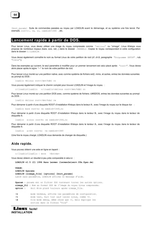 64



[boot_params] Suite de commandes passées au noyau par LOADLIN avant le démarrage, et au système une fois lancé. Par
exemple, root=c:, rw, no, ramdisk=1440 , etc.



Lancement rapide à partir de DOS.
Pour lancer Linux, vous devez utiliser une image du noyau compressée comme “vmlinuz” ou “zimage”. Linux Khéops vous
propose de nombreux noyaux (bare, scsi, net...) dans le dossier /KERNELS . Copiez le noyau correspondant à votre configuration
dans le dossier C:LOADLIN .

Vous devez également connaître le nom au format Linux de votre partition de root (cf. ch.8, paragraphe "Programme SETUP" , rub.
"Cible" ).

Dans les exemples qui suivent, le seul paramètre à modifier pour un premier lancement est celui placé après "root=" . Vous devez
alors placer après le signe "=" le nom de votre partition de root.

Pour lancer Linux monté sur une partition native, avec comme système de fichiers ext2, minix, et autres, entrez les données suivantes
au prompt du DOS :
   loadlin vmlinuz root=/dev/hdb1 ro

Vous pouvez également indiquer le chemin complet pour trouver LOADLIN et l’image du noyau :
   c:loadlinloadlin         c:loadlinvmlinuz root=/dev/hdb1 ro

Pour lancer Linux monté sur une partition DOS avec, comme système de fichiers, UMSDOS, entrez les données suivantes au prompt
du DOS :
   loadlin vmlinuz root=/dev/hda1 rw

Pour démarrer à partir d’une disquette ROOT d’installation Khéops dans le lecteur A:, avec l’image du noyau sur le disque dur :
   loadlin bare root=a: rw ramdisk=1440,no

Pour démarrer à partir d’une disquette ROOT d’installation Khéops dans le lecteur B:, avec l’image du noyau dans le lecteur de
disquette A:
   loadlin     a:scsi root=b: rw ramdisk=1440,no

Pour démarrer à partir d’une disquette ROOT d’installation Khéops dans le lecteur A:, avec l’image du noyau dans le lecteur de
disquette A:
   loadlin     a:net root=a: rw ramdisk=1440

(Une fois le noyau chargé, LOADLIN vous demande de changer de disquette.)



Aide rapide.
Vous pouvez obtenir une aide en ligne en tapant :
   c:loadlinloadlin | more           <Entrée>

Vous devez obtenir un résultat à peu près comparable à celui-ci :
   LOADLIN v1.5 (C) 1994 Hans Lermen (lermen@elserv.ffm.fgan.de)

   USAGE:
   LOADLIN @params
   LOADLIN [zimage_file] [options] [boot_params]
   Lancé sans paramètre, LOADLIN affiche ce message d’aide.

   @param : params est un fichier DOS contenant toutes les autres options.
   zimage_fil : Nom au format DOS de l’image du noyau Linux compressée.
   option :    doit être placé toujours après zimage_file.

   -v              mode verbeux, affiche les paramètres de configuration.
   -t              mode test, fait tout sauf lancer Linux, comme -v.
   -d              file mode debug, même chose que -t, mais duplique les
                   sorties dans le fichier “file”


           facile!
INSTALLATION
 