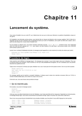 67




                                                                      Chapitre 11
Lancement du système.

Vous venez d’installer Linux sur votre PC, qui n’attend plus de vous qu’un ordre pour démarrer ce système d’exploitation unique en
son genre.

Si l’installation s’est déroulée comme prévue, vous devriez être en mesure de démarrer votre nouveau système. Soit à l’aide de la
disquette de boot (ne pas confondre avec la disquette de boot qui à servi à l’installation), soit à partir du DOS avec LoadLin, soit à
partir de votre disque dur, si avez choisi d’installer LILO.

Si vous bootez en utilisant LILO, vous devez maintenir enfoncée la touche [Shift] ou [Ctrl] pendant le boot. Vous obtiendrez
alors une invite de boot; appuyez sur [Tab] pour obtenir une liste d’options. De cette façon, vous pouvez booter Linux, MS-DOS
(entre autres) à partir de LILO.

Lancer Linux, la phase d’initialisation terminée, le message suivant apparaît sur votre machine (le numéro de version peut varier):
    Bienvenue sur votre système Linux Kheops 3.1.F, noyau 2.0.0
    kheops login:_



Procédure de login.
Votre machine vient d’afficher le message loguin:. Ce message est un prompt: il vous invite à taper votre nom d’utilisateur. Pour que
la machine puisse vous accepter, il faut lui donner un nom qui a été préalablement enregistré. Ce nom d’utilisateur pour une premier
lancement du système est root.

Tapez root en minuscule. En temps que super utilisateur root, vous n’avez pas de mot de passe à entrer. Voici ce qui doit se passer:
    kheops loguin:root
    Last login: Sat Jun 10 04:25:26 on tty3
    Linux 2.0.0
    kheops:~#

Ce message signifie que la machine a accepté l’utilisateur, il indique aussi la date de la dernière connexion (Sat Jun 10 04), la
console virtuelle utilisée (tty3), et la version du noyau Linux (2.0.0).

Si tel est le cas, vous avez réussi votre procédure de login.



• Ça ne marche pas.
Si à la place, vous avez le message suivant:
    Password:
    Login incorrect
    kheops login:

c’est que vous vous êtes trompé dans le nom de l’utilisateur, vous l’avez peut être écrit en majuscule. Cependant ce n’est pas grave,
le message kheops login: vous invite à recommencer la procédure de login, tapez à nouveau root, sans erreur cette fois-ci.

Sous Linux vous pouvez lancer simultanément cinq consoles virtuelles, pour les activer il vous suffit d’appuyer sur les touches:
    [Ctrl] + [Alt] + [F2]                          Première console virtuelle
    [Ctrl] + [Alt] + [F3]                          Deuxième console virtuelle
    [Ctrl] + [Alt] + [F4]                          Troisième console virtuelle


 INSTALLATION
facile!
 