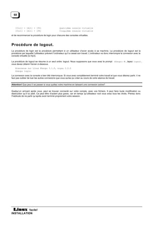 68



    [Ctrl] + [Alt] + [F5]                          Quatrième console virtuelle
    [Ctrl] + [Alt] + [F6]                          Cinquième console virtuelle

et de recommencer la procédure de login pour chacune des consoles virtuelles.



Procédure de logout.
La procédure de login est la procédure permettant à un utilisateur d’avoir accès à sa machine. La procédure de logout est la
procédure par laquelle l’utilisateur prévient l’ordinateur qu’il a cessé son travail. L’ordinateur va donc interrompre la connexion avec la
console virtuelle (ici tty3).

La procédure de logout se résume à un seul ordre: logout. Nous supposons que vous avez le prompt kheops:~# , tapez logout ,
vous devez obtenir l’écran ci-dessous.
    Bienvenue sur Linux Kheops 3.1.F, noyau 2.0.0
    kheops login:

La connexion avec la console a bien été interrompue. Si vous avez complètement terminé votre travail et que vous désirez partir, il ne
faut pas oublier de tuer les autres connexions que vous auriez pu créer au cours de votre séance de travail.


Attention! Que peut il se passer si vous quittez votre machine en laissant une connexion active?


Quelqu’un arrivant après vous, peut se trouver connecté sur votre compte, avec vos fichiers. Il peut faire toute modification ou
destruction qu’il lui plaît. Ce peut être d’autant plus grave, car en temps qu’utilisateur root vous avez tous les droits. Prenez donc
l’habitude de ne partir qu’après avoir terminé proprement votre session.




           facile!
INSTALLATION
 