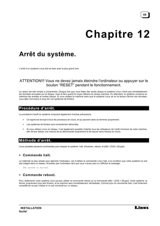 69




                                                                      Chapitre 12
Arrêt du système.

L’arrêt d’un système Linux doit se faire avec le plus grand soin.




ATTENTION!!! Vous ne devez jamais éteindre l’ordinateur ou appuyer sur le
             bouton “RESET” pendant le fonctionnement.
La raison est très simple à comprendre. Chaque fois que vous faites des accès disque le système Linux n’écrit pas immédiatement
les données envoyées sur le disque, mais le fera quand le noyau libérera du temps machine. En attendant, le système conserve en
mémoire les entrées et sorties disque. Si vous arrêtez la machine sans que le système Linux ait eu le temps d’écrire ces données,
vous allez corrompre à coup sûr vos systèmes de fichiers.



Procédure d’arrêt.
La procédure d’arrêt du système comprend également d’autres précautions.

    •   Un signal est envoyé à tous les processus en cours, et qui peuvent alors se terminer proprement.

    •   Les systèmes de fichiers sont correctement démontés.

    •   Si vous utilisez Linux en réseau, il est également possible d’alerter tous les utilisateurs de l’arrêt imminent de votre machine,
        afin de leur laisser une chance de se déconnecter proprement et de sauver leurs travaux en cours.



Méthode d’arrêt.
Linux possède plusieurs commandes pour stopper le système: halt, shtudown, reboot, et [Alt] + [Ctrl] + [Suppr].



• Commande halt.
La méthode la plus simple pour éteindre l’ordinateur, est d’utiliser la commande Linux halt, à la condition que votre système ne soit
pas intégré dans un réseau. N’arrêtez pas l’ordinateur tant que vous n’aurez pas vu s’afficher la message:
    The system is halted.


• Commande reboot.
Pour redémarrer votre système vous pouvez utiliser la commande reboot ou la commande [Alt] + [Ctrl] + [Suppr]. Votre système va
fermer proprement tous ses fichiers, et la machine sera immédiatement réinitialisée. Comme pour la commande halt, il est fortement
conseillé de ne pas l’utiliser si on est connecté sur un réseau.




 INSTALLATION
facile!
 