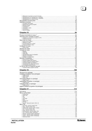 7



              •   Effacement d’une ligne ou d’une fin de ligne.................................................................................................................................... 81
              •   Remplacement d’un caractère par un caractère...............................................................................................................................81
              •   Remplacement de n caractères par n caractères.............................................................................................................................81
              •   Remplacement d’un mot par un mot................................................................................................................................................. 82
        Récupération de texte perdu. ..................................................................................................................... 82
        Opérations diverses. ...................................................................................................................................82
              •   Concaténer deux lignes.................................................................................................................................................................... 82
              •   Déplacement de blocs de lignes....................................................................................................................................................... 82
              •   Recopie de ligne. .............................................................................................................................................................................. 82
              •   Commande n..................................................................................................................................................................................... 82
              •   Commande . (point)........................................................................................................................................................................... 82
              •   Commande u..................................................................................................................................................................................... 83
              •   Sortir de l’éditeur............................................................................................................................................................................... 83

        Chapitre 15                                                                                                                                                                                                   85
        Pourquoi recompiler le noyau ? ................................................................................................................. 85
        Que faut-il pour compiler le noyau? ...........................................................................................................85
              • Installer gcc, les sources du noyau et Tcl/Tk. .................................................................................................................................. 85
                                                                            .
              • Installer les sources.......................................................................................................................................................................... 86
        Mise à jour du noyau. ..................................................................................................................................87
              •   Qu’est ce qu’un patch ?.................................................................................................................................................................... 87
              •   Appliquer un patch............................................................................................................................................................................ 87
              •   En cas d’erreurs sur un patch...........................................................................................................................................................87
              •   Enlever les fichiers (.orig).................................................................................................................................................................. 88
        Configurer le noyau. ....................................................................................................................................88
              • make xconfig..................................................................................................................................................................................... 89
        Sections du noyau. ......................................................................................................................................90
        Compiler le noyau. ....................................................................................................................................102
              •   Makefile...........................................................................................................................................................................................102
              •   make dep.........................................................................................................................................................................................103
              •   make clean...................................................................................................................................................................................... 103
              •   Dernière étape avant la compilation. .............................................................................................................................................. 103
                                                                      .
              •   Débuter la compilation.................................................................................................................................................................... 103
              •   Installer le nouveau noyau..............................................................................................................................................................104
        Modules Chargeables. .............................................................................................................................. 105
              •   Qu’est ce qu’un module ?...............................................................................................................................................................105
              •   Pourquoi installer des modules ?.................................................................................................................................................... 105
              •   Quelles archives de modules utiliser ?........................................................................................................................................... 105
              •   Comment installer les modules ?.................................................................................................................................................... 105
              •   Commandes pour utiliser les modules............................................................................................................................................ 106
              •   Commandes supplémentaires........................................................................................................................................................107
        Le FIN du FIN !!! Le daemon kerneld. ......................................................................................................107
              • Comment utiliser le daemon kerneld. ............................................................................................................................................. 108
                                                  .

        Chapitre 16                                                                                                                                                                                               109
        Structure d’un package. ............................................................................................................................ 109
        installpkg (Installation des packages). .....................................................................................................109
              • Usage courant................................................................................................................................................................................. 109
              • Option [-warn].................................................................................................................................................................................. 109
              • Option [-m]....................................................................................................................................................................................... 110
        removepkg (Effacer un package). ............................................................................................................110
              • Usage courant................................................................................................................................................................................. 110
        explodepkg (Visualiser un package). .......................................................................................................110
              • Usage courant................................................................................................................................................................................. 110
        makepkg (Créer un package). ..................................................................................................................110
              • Usage courant................................................................................................................................................................................. 110
        pkgtool (Utilitaire de gestion de packages). ............................................................................................ 111

        Chapitre 17                                                                                                                                                                                               113
        Les menus. ................................................................................................................................................114
        Menus Left et Right. ..................................................................................................................................114
              •   Listing mode.................................................................................................................................................................................... 114
              •   Quick view....................................................................................................................................................................................... 116
              •   Info. ................................................................................................................................................................................................. 117
              •   Tree. ................................................................................................................................................................................................117
              •   Sort Order........................................................................................................................................................................................118
              •   Filter... .............................................................................................................................................................................................118
              •   Network link..................................................................................................................................................................................... 119
              •   FTP link...........................................................................................................................................................................................119
              •   Rescan. Raccourci clavier: [Ctrl] + [r]............................................................................................................................................ 119
                                                                            .
        Menu File. ..................................................................................................................................................119
              •   User menu. raccourci clavier: [F2].................................................................................................................................................. 119
              •   View. raccourci clavier: [F3]...........................................................................................................................................................119
              •   Filtered view. raccourci clavier: [Alt]+[!].......................................................................................................................................... 120
              •   Edit. raccourci clavier: [F4].............................................................................................................................................................120
              •   Copy. raccourci clavier: [F5]...........................................................................................................................................................120
              •   Move/Rename. raccourci clavier: [F6]............................................................................................................................................ 120
                                                                .
              •   Link. raccourci clavier: [Ctrl]+[x] [l]................................................................................................................................................. 121
              •   SymLink. raccourci clavier: [Ctrl]+[x] [s] ......................................................................................................................................... 122
                                                                   .
              •   Chmod. raccourci clavier: [Ctrl]+[x] [c]........................................................................................................................................... 122
              •   chOwn. raccourci clavier: [Ctrl]+[x] [o]........................................................................................................................................... 122
              •   Advanced chown............................................................................................................................................................................. 123



 INSTALLATION
facile!
 