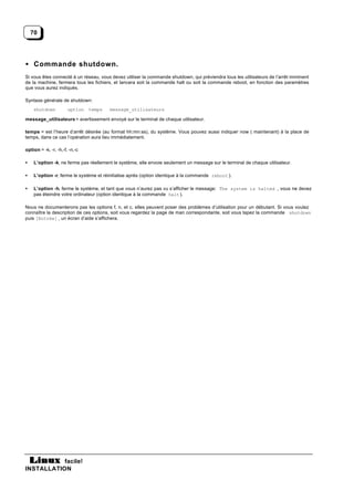 70




• Commande shutdown.
Si vous êtes connecté à un réseau, vous devez utiliser la commande shutdown, qui préviendra tous les utilisateurs de l’arrêt imminent
de la machine, fermera tous les fichiers, et lancera soit la commande halt ou soit la commande reboot, en fonction des paramètres
que vous aurez indiqués.

Syntaxe générale de shutdown:
    shutdown           option   temps   message_utilisateurs

message_utilisateurs = avertissement envoyé sur le terminal de chaque utilisateur.

temps = est l’heure d’arrêt désirée (au format hh:mn:ss), du système. Vous pouvez aussi indiquer now ( maintenant) à la place de
temps, dans ce cas l’opération aura lieu immédiatement.

option = -k, -r, -h,-f, -n,-c

•   L’option -k, ne ferme pas réellement le système, elle envoie seulement un message sur le terminal de chaque utilisateur.

•   L’option -r, ferme le système et réinitialise après (option identique à la commande reboot ).

•   L’option -h, ferme le système, et tant que vous n’aurez pas vu s’afficher le message: The system is halted , vous ne devez
    pas éteindre votre ordinateur (option identique à la commande halt ).

Nous ne documenterons pas les options f, n, et c, elles peuvent poser des problèmes d’utilisation pour un débutant. Si vous voulez
connaître la description de ces options, soit vous regardez la page de man correspondante, soit vous tapez la commande shutdown
puis [Entrée] , un écran d’aide s’affichera.




           facile!
INSTALLATION
 
