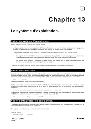 71




                                                                         Chapitre 13
Le système d’exploitation.

Notion de système d’exploitation.
Dans un ordinateur, peuvent s’exécuter deux types de logiciels:

•   Les logiciels qui fournissent un service particulier à l’utilisateur final, comme par exemple un traitement de texte ou un programme
    de dessin. De tels logiciels sont appelés des applications, et ce sont eux qui justifient l’usage d’un ordinateur.

•   Les logiciels dont le but est de fournir un service à la machine. Dans cette catégorie, on trouve deux types de logiciels:

           Les “logiciels dont le but est d’offrir un service aux applications”. Une application a besoin de dialoguer avec l’utilisateur par
           l’intermédiaire du clavier et de l’écran. Le logiciel de gestion du clavier et de l’écran entre dans cette catégorie.

           Les “logiciels offrant un service à la personne qui gère la machine”. Par exemple celui qui permet d’afficher à l’écran la liste
           des fichiers contenus dans un répertoire fait partie de cette catégorie.

L’ensemble des logiciels offrant des services ainsi orientés vers la machine porte le nom de système d’exploitation.



Notion de commande.
Nous allons parler ici de la fraction du système d’exploitation que nous avons définie comme “logiciels offrant un service à la
personne qui gère la machine”. Dans Linux ces services sont réalisés par des programmes portant le nom de commande. Certaines
commandes, particulièrement simples, ne nécessitent pour être activées, que la frappe de leur nom sur le clavier, par exemple:
    date             [Entrée]

Affichera sur votre écran, la date et l’heure de votre système.

D’autres commandes, faisant un travail paramètrable par l’utilisateur, nécessitent qu’on leur fournisse des paramètres lors de
l’activation. L’activation d’une telle commande se fait en tapant sur la même ligne le nom de la commande suivi des paramètres,
comme ceci:
    nom-de-la-commande         paramètre1       paramètre2        paramètre...       [Ent rée]

Linux comporte une commande, nommée cal, permettant d’imprimer le calendrier d’un mois quelconque d’une année comprise entre
0 et 9999. Par exemple, le mois de l’année de la première version de Linux : Août 1991.
    cal              8         1991                 [Entrée]



Notion d’interpréteur de commandes.
L’interpréteur de commandes est un logiciel faisant partie du système d’exploitation Linux dont le but est de faire l’interface entre la
personne travaillant sur l’ordinateur et les commandes.

Que se passe-t-il si l’utilisateur tape un nom de commande incorrect?

Tapez par exemple :
    kheop~#: abcde             [Entrée]


 INSTALLATION
facile!
 