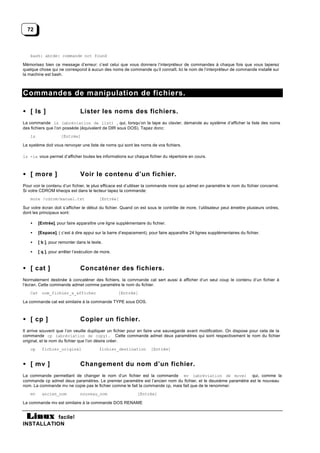 72



    bash: abcde: commande not found

Mémorisez bien ce message d’erreur: c’est celui que vous donnera l’interpréteur de commandes à chaque fois que vous taperez
quelque chose qui ne correspond à aucun des noms de commande qu’il connaît. Ici le nom de l’interpréteur de commande installé sur
la machine est bash.



Commandes de manipulation de fichiers.

• [ ls ]                        Lister les noms des fichiers.
La commande ls (abréviation de list) , qui, lorsqu’on la tape au clavier, demande au système d’afficher la liste des noms
des fichiers que l’on possède (équivalent de DIR sous DOS). Tapez donc:
    ls               [Entrée]

Le système doit vous renvoyer une liste de noms qui sont les noms de vos fichiers.

ls -la vous permet d’afficher toutes les informations sur chaque fichier du répertoire en cours.



• [ more ]                      Voir le contenu d’un fichier.
Pour voir le contenu d’un fichier, le plus efficace est d’utiliser la commande more qui admet en paramètre le nom du fichier concerné.
Si votre CDROM kheops est dans le lecteur tapez la commande:
    more /cdrom/manuel.txt                [Entrée]

Sur votre écran doit s’afficher le début du fichier. Quand on est sous le contrôle de more, l’utilisateur peut émettre plusieurs ordres,
dont les principaux sont:

    •    [Entrée], pour faire apparaître une ligne supplémentaire du fichier.

    •    [Espace], ( c’est à dire appui sur la barre d’espacement), pour faire apparaître 24 lignes supplémentaires du fichier.

    •    [ b ], pour remonter dans le texte.

    •    [ q ], pour arrêter l’exécution de more.



• [ cat ]                       Concaténer des fichiers.
Normalement destinée à concaténer des fichiers, la commande cat sert aussi à afficher d’un seul coup le contenu d’un fichier à
l’écran. Cette commande admet comme paramètre le nom du fichier.
    Cat nom_fichier_a_afficher                      [Entrée]

La commande cat est similaire à la commande TYPE sous DOS.



• [ cp ]                        Copier un fichier.
Il arrive souvent que l’on veuille dupliquer un fichier pour en faire une sauvegarde avant modification. On dispose pour cela de la
commande cp (abréviation de copy). Cette commande admet deux paramètres qui sont respectivement le nom du fichier
original, et le nom du fichier que l’on désire créer.
    cp     fichier_original               fichier_destination        [Entrée]


• [ mv ]                        Changement du nom d’un fichier.
La commande permettant de changer le nom d’un fichier est la commande mv (abréviation de move) qui, comme la
commande cp admet deux paramètres. Le premier paramètre est l’ancien nom du fichier, et le deuxième paramètre est le nouveau
nom. La commande mv ne copie pas le fichier comme le fait la commande cp, mais fait que de le renommer.
    mv     ancien_nom           nouveau_nom                  [Entrée]

La commande mv est similaire à la commande DOS RENAME


           facile!
INSTALLATION
 