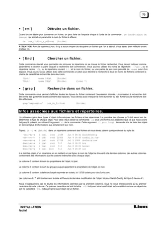 73




• [ rm ]                         Détruire un fichier.
Quand on ne désire plus conserver un fichier, on peut faire de l’espace disque à l’aide de la commande             rm (abréviation de
remove) qui admet en paramètre le nom du fichier à effacer.
    rm    nom_fichier_a_effacer           [Entrée]

ATTENTION! Avec le système Linux, il n’y a aucun moyen de récupérer un fichier que l’on a détruit. Vous devez bien réfléchir avant
d’utliser rm.



• [ find ]                       Chercher un fichier.
Cette commande devrait vous permettre de retrouver le répertoire où se trouve le fichier recherché. Vous devez indiquer comme
paramètres le chemin à partir duquel la recherche doit commencer, Vous pouvez utiliser les noms de répertoire (/usr) , ou le
répertoire racine (/) , ou le répertoire courant (.), et le nom du fichier, ou une partie de son nom précédé de -name suivi d’un
espace. Vous pouvez aussi utiliser avec cette commande un joker pour étendre la recherche à tous les noms de fichiers contenant la
chaîne de caractères recherchée dans leur nom.
    find /           -name fdisk          [Entrée]
    find /           -name fdis*          [Entrée]              (joker *)


• [ grep ]                       Recherche dans un fichier.
Cette commande vous permet d’afficher toutes les lignes du fichier contenant l’expression donnée. L’expression à rechercher doit
être entre des guillemets si elle contient des espaces. Vous devez aussi indiquer le nom du fichier ou des fichiers ou la recherche doit
être effectuée.
    grep “expression”            nom_du_fic hier                [Entrée]



Infos associées aux fichiers et répertoires.
Un utilisateur gère deux types d’objets informatiques: les fichiers et les répertoires. La première des choses qu’il doit savoir est de
déterminer le type de chaque objet. Pour cela il faut utiliser la commande ls sous une forme plus élaborée que ce que nous avons
fait jusqu’à présent, en utilisant l’argument -l de la commande. Cette argument (l pour long) demande à ls de lister les objets
en donnant plus d’informations que simplement leur nom.

Tapez: ls -l et [Entrée] dans un répertoire contenant des fichiers et vous devez obtenir quelque chose du style de:
    -rwxr-xr-x        1   joel     root 1639          Jun   8   05:41   SwitchConfig
    -rw-r--r-—        1   joel     root 12903         Jun   9   14:43   config.in.fra~
    -rwxr-xr-x        1   joel     root 13709         Jul   5   1989    dos2unix.com
    drwxr-xr-x        4   joel     root 512           Jun   8   18:51   kcs
    drwxr-xr-x        2   joel     root 512           Jun   8   18:51   kernel
    drwxr-xr-x        4   joel    root   512          Jun   9   20:47   usr

ls a listé les objets d’un répertoire en en mettant un par ligne, le nom de l’objet se trouvant à la dernière colonne. Les autres colonnes
contiennent des informations que le système mémorise avec chaque objet.

La colonne 3 contient le nom du propriétaire de l’objet, ici joel.

La colonne 4 contient le nom du groupe auquel appartient le propriétaire de l’objet, ici root.

La colonne 5 contient la taille de l’objet exprimée en octets, ici 13709 octets pour dos2unix.com.

Les colonnes 6, 7, et 8 contiennent la date et l’heure de dernière modification de l’objet. Ici pour SwitchConfig, le 8 juin 5 heures 41.

Nous n’expliquerons pas ici toutes les informations données par la première colonne, nous ne nous intéresserons qu’au premier
caractère de cette colonne. Ce premier caractère est soit la lettre (d) indiquant ainsi que l’objet est considéré comme un répertoire,
soit le caractère (-) , indiquant ainsi que l’objet est un fichier.




 INSTALLATION
facile!
 
