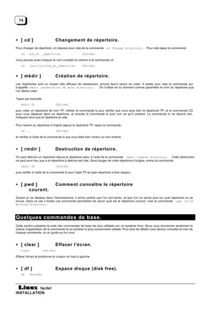 74




• [ cd ]                      Changement de répertoire.
Pour changer de répertoire, on dispose pour cela de la commande cd (Change directory). Pour cela tapez la commande:
    cd    nom_du _répertoire                       [entrée]

Vous pouvez aussi indiquer le nom complet du chemin à la commande cd.
    cd    /usr/joel/nom_du_repertoire              [Entrée]


• [ mkdir ]                   Création de répertoire.
Les répertoires sont un moyen très efficace de classement, encore faut-il savoir en créer. Il existe pour cela la commande qui
s’appelle mkdir (abréviation de make directory). On l’utilise en lui donnant comme paramètre le nom du répertoire que
l’on désire créer.

Tapez par exemple:
    mkdir TP                  [Entrée]

pour créer un répertoire de nom TP. Utiliser la commande ls pour vérifier que vous avez bien le répertoire TP, et la commande CD
pour vous déplacer dans ce répertoire, et ensuite la commande ls pour voir ce qu’il contient. La commande ls ne répond rien,
indiquant ainsi que le répertoire et vide.

Pour revenir au répertoire d’origine depuis le répertoire TP, tapez la commande :
    cd ..                     [Entrée]

et vérifiez à l’aide de la commande ls que vous êtes bien revenu au bon endroit.



• [ rmdir ]                   Destruction de répertoire.
On peut détruire un répertoire depuis le répertoire père, à l’aide de la commande rmdir (remove directory). Cette destruction
ne peut avoir lieu que si le répertoire à détruire est vide. Sans bouger de votre répertoire d’origine, entrez la commande:
    rmdir TP                  [Entrée]

puis vérifier à l’aide de la commande ls que l’objet TP de type répertoire a bien disparu.



• [ pwd ]                     Comment connaître le répertoire
     courant.
Quand on se déplace dans l’arborescence, il arrive parfois que l’on soit perdu, et que l’on ne sache plus sur quel répertoire on se
trouve. Dans ce cas il existe une commande permettant de savoir quel est le répertoire courant, c’est la commande pwd (Print
Working Directory).



Quelques commandes de base.
Cette section présente la suite des commandes de base les plus utilisées sur un système linux. Nous vous donnerons seulement le
champ d’application de la commande et sa syntaxe la plus couramment utilisée. Pour plus de détails vous devrez consulter le man de
chaque commande, ou un guide sur le Linux.



• [ clear ]                   Effacer l’écran.
    clear           [entrée ]

Efface l’écran et positionne le curseur en haut à gauche.



• [ df ]                      Espace disque (disk free).
    df    [Entrée]



           facile!
INSTALLATION
 