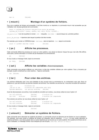76



    man ls                     [Entrée]


• [ mount ]                               Montage d’un système de fichiers.
Pour qu’un système de fichiers soit accessible, il doit être monté sur un répertoire, la commande mount n’est accessible que par
l’utilisateur root. Syntaxe générale de la commande:
    mount -t système_de_fichiers nom_partition point_de_montage
    système_de_fichiers = msdos, umsdos, ext, ext2, minix, iso9660...

nom_partition = nom de la partition à monter : fd0 = disquette, /dev/hdb1 = second disque dur, première partition.

point_de_montage = répertoire dans lequel la partition doit être montée.

Par exemple, pour monter un CDROM de type ide/atapi , dans le répertoire /mnt , tapez la commande:
    mount -t iso9660 /dev/hdc /cdrom                           [Entrée]


• [ ps ]                       Affiche les processus.
Cette commande affiche les processus en cours sur votre système, vous devez la relancer chaque fois que c’est utile. Elle affiche,
entre autre, comme information, le numéro de pid nécessaire à la commande kill.
    ps               [Entrée]

Si vous voulez un message d’aide, tapez la commande:
    ps —help         [Entrée]


• [ set ]                      Affiche les variables d’environnement .
Cette commande vous permet d’afficher sur votre écran, la liste des variables utilisées par votre système. Vous y trouverez par
exemple, le path, le shell actif sur votre machine... Tapez la commande:
    set [Entrée]


• [ tar ]                      Pour créer des archives.
Les archives distribuées avec Linux sont réalisées le plus souvent avec la commande tar, en combinaison avec gzip. Nous ne
parlerons ici, que de la fonction qui permet d’extraire ces archives. Pour identifier une archive tar, il vous faut connaître son extension.
    .tar                       # archive tar
    .tar.gz ou tgz             # archive tar compressée avec gzip
    Syntaxe générale:          tar options archives   [Entrée]

Avant de décompresser une archive, il est conseillé de connaître son contenu, vous devez utiliser tar avec l’option: tvf
    tar tvf archives                      [Entrée]             # archive tar
    tar tvfz    archives                  [Entrée]             # archive tar compressée

Pour extraire une archive .tar vous devez utiliser tar avec l’option: xvf
    tar xvf archives                      [Entrée ]            # archive tar
    tar xvfz archives                     [Entrée]             # archive tar compressée

Si vous voulez un message d’aide , tapez la commande:
    tar —help                             [Entrée]


• [ umount ]                   Démonter un système de fichiers.
Cette commande sert à démonter les systèmes de fichiers. La commande umount ne démonte pas les fichiers en cours d’utilisation.
Par exemple, vous avez monté un système de fichiers sur disquette, dans le répertoire /floppy . Si vous voulez démonter ce
système de fichiers, vous devez passer dans un autre répertoire,qui se trouvera sur un autre système. Si le système de fichiers est en
cours d’utilisation, un message d’erreur vous indiquera qu’il est occupé ( /dev/fd0: device is busy ).




           facile!
INSTALLATION
 
