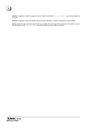 78



      /usr/man ce répertoire contient les pages du manuel. Utiliser la commande man man [Entrée] pour avoir des détails sur
      le manuel.

      /usr/sbin ce répertoire contient des binaires (qui ne sont pas essentielles au système) nécessaires à l’administrateur.

      /usr/src contient le code source (les programmes non compilés) de divers programmes composant votre système. Le plus
      important sous Linux est /usr/src/linux, qui contient le code source du noyau du système.




           facile!
INSTALLATION
 