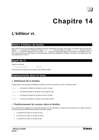 79




                                                                         Chapitre 14
L’éditeur vi.

Notion d’éditeur de textes.
Nous venons de voir les principales commandes de base de manipulation de fichiers. Nous avons vu comment lister les noms des
fichiers (ls) , comment voir le contenu d’un fichier (more, cat) , comment imprimer un fichier (/dev/lp) , comment copier un
fichier (cp) , et comment changer le nom d’un fichier (mv) . Toutes ces commandes agissent sur des fichiers considérés comme un
tout. Il manque donc, pour être complet, un outil permettant de faire des modifications à l’intérieur d’un fichier. Linux dispose pour cela
d’un éditeur qui se nomme vi.



Appel de vi.
Tapez la commande :
    vi nom_de fichier                     [Entrée]

Votre écran doit se remplir avec un texte qui est le début du fichier.



Déplacements dans le texte.

• Défilement de la fenêtre.
Il existe quatre ordres permettant de déplacer la fenêtre en avant et en arrière sur le texte. Il s’agit des ordres:

[Ctrl] + F , fait avancer la fenêtre de 24 lignes, vers la fin du texte.

[Ctrl] + B , fait reculer la fenêtre de 24 lignes, vers le début du texte.

[Ctrl] + D , fait avancer la fenêtre de 12 lignes, vers la fin du texte.

[Ctrl] + U , fait reculer la fenêtre de 12 lignes, vers le début du texte.



• Positionnement du curseur dans la fenêtre.
Pour positionner très rapidement le curseur près de l’endroit où l’on désire aller, on dispose des trois ordres H, M, L (lettre majuscule)
qui sont des ordres de positionnement relatifs à la fenêtre courante.

    •   H, positionne le curseur sur la ligne du haut.

    •   M, positionne le curseur sur la ligne du milieu.

    •   L, positionne le curseur sur la ligne du bas.




 INSTALLATION
facile!
 
