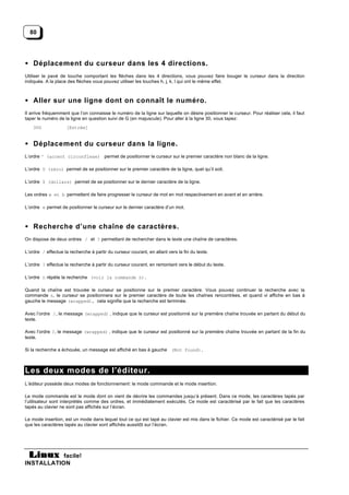 80




• Déplacement du curseur dans les 4 directions.
Utiliser le pavé de touche comportant les flèches dans les 4 directions, vous pouvez faire bouger le curseur dans la direction
indiquée. A la place des flèches vous pouvez utiliser les touches h, j, k, l qui ont le même effet.



• Aller sur une ligne dont on connaît le numéro.
Il arrive fréquemment que l’on connaisse le numéro de la ligne sur laquelle on désire positionner le curseur. Pour réaliser cela, il faut
taper le numéro de la ligne en question suivi de G (en majuscule). Pour aller à la ligne 30, vous tapez:
    30G             [Entrée]


• Déplacement du curseur dans la ligne.
L’ordre ^ (accent circonflexe) permet de positionner le curseur sur le premier caractère non blanc de la ligne.

L’ordre 0 (zéro) permet de se positionner sur le premier caractère de la ligne, quel qu’il soit.

L’ordre $ (dollars) permet de se positionner sur le dernier caractère de la ligne.

Les ordres w et b permettent de faire progresser le curseur de mot en mot respectivement en avant et en arrière.

L’ordre e permet de positionner le curseur sur le dernier caractère d’un mot.



• Recherche d’une chaîne de caractères.
On dispose de deux ordres / et ? permettant de rechercher dans le texte une chaîne de caractères.

L’ordre / effectue la recherche à partir du curseur courant, en allant vers la fin du texte.

L’ordre ? effectue la recherche à partir du curseur courant, en remontant vers le début du texte.

L’ordre n répète la recherche (voir la commande n).

Quand la chaîne est trouvée le curseur se positionne sur le premier caractère. Vous pouvez continuer la recherche avec la
commande n, le curseur se positionnera sur le premier caractère de toute les chaînes rencontrées, et quand vi affiche en bas à
gauche le message (wrapped), cela signifie que la recherche est terminée.

Avec l’ordre /, le message (wrapped) , indique que le curseur est positionné sur la première chaîne trouvée en partant du début du
texte.

Avec l’ordre ?, le message (wrapped) , indique que le curseur est positionné sur la première chaîne trouvée en partant de la fin du
texte.

Si la recherche a échouée, un message est affiché en bas à gauche (Not found).



Les deux modes de l’éditeur.
L’éditeur possède deux modes de fonctionnement: le mode commande et le mode insertion.

Le mode commande est le mode dont on vient de décrire les commandes jusqu’à présent. Dans ce mode, les caractères tapés par
l’utilisateur sont interprétés comme des ordres, et immédiatement exécutés. Ce mode est caractérisé par le fait que les caractères
tapés au clavier ne sont pas affichés sur l’écran.

Le mode insertion, est un mode dans lequel tout ce qui est tapé au clavier est mis dans le fichier. Ce mode est caractérisé par le fait
que les caractères tapés au clavier sont affichés aussitôt sur l’écran.




           facile!
INSTALLATION
 