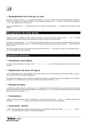 82




• Remplacement d’un mot par un mot.
Pour cela on dispose de l’ordre cw qui permet de remplacer un mot par un autre quelque soient leurs longueurs respectives.
Positionner le curseur sur le premier caractère du mot à remplacer, émettre l’ordre cw, taper le nouveau mot, et appuyer sur
[Echap] pour signaler la fin du nouveau mot.

Quand vous émettez l’ordre cw, la dernière lettre du mot à modifier, est remplacée par $, cela signifie que vous êtes en mode
insertion.



Récupération de texte perdu.

Chaque fois que l’on demande à l’éditeur d’effacer une partie du texte, par exemple à l’aide des ordres x, dw ou dd, l’éditeur
mémorise dans un espace de travail qui lui est personnel, la fraction du texte qui vient d’être effacé.

D’autre part, il existe deux ordres p et P dont le but est d’insérer à l’endroit où se trouve le curseur, la dernière fraction de texte qui a
été mémorisée après effacement. L’ordre p insère le texte mémorisé juste après le curseur, alors que l’ordre P insère le texte juste
avant le curseur.

Ceci a pour conséquence que si l’on se rend compte, après avoir émis l’ordre        dw, qu’il s’agit d’une erreur, on peut émettre l’ordre p
ou P pour récupérer ce qui avait été effacé.



Opérations diverses.

• Concaténer deux lignes.
Le curseur étant positionné sur une ligne, l’ordre J (J pour joint), a pour effet de concaténer la ligne suivante à la ligne
courante.



• Déplacement de blocs de lignes.
Il arrive fréquemment que l’on veuille déplacer un bloc entier de lignes, c’est à dire les effacer d’un endroit et les mettre à un autre.
Ceci se fera à l’aide d’une commande d’effacement.

Par exemple pour déplacer un bloc de 15 lignes, on positionnera le curseur sur la première ligne du bloc à déplacer, puis on tapera la
commande 15dd , on positionnera le curseur au bon endroit, et on tapera la commande p ou P.



• Recopie de ligne.
La commande consistant à taper un nombre suivi de yy demande à l’éditeur de mémoriser un bloc de lignes à partir de la ligne
courante. Le nombre de lignes mémorisées est égal au nombre tapé avant yy. Une fois mémorisé, le bloc de lignes peut être recopié
ailleurs à l’aide d’une commande p ou P.



• Commande n.
L’éditeur mémorise la dernière chaîne de caractères qui a été recherchée par l’ordre / ou par ? . L’utilisateur dispose de la
commande n (n pour next) qui a pour but de relancer la recherche de la même chaîne de caractères.



• Commande . (point).
L’éditeur mémorise également le dernier ordre ayant entraîné une modification du texte, par exemple           x, dw, etc... L’ordre .
(point) permet de demander à l’éditeur de refaire cette modification.




           facile!
INSTALLATION
 