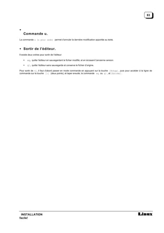 83




•
    Commande u.
La commande u (u pour undo) permet d’annuler la dernière modification apportée au texte.



• Sortir de l’éditeur.
Il existe deux ordres pour sortir de l’éditeur:

    •   wq, quitte l’éditeur en sauvegardant le fichier modifié, et en écrasant l’ancienne version.

    •   q!, quitte l’éditeur sans sauvegarde et conserve le fichier d’origine.

Pour sortir de vi, il faut d’abord passer en mode commande en appuyant sur la touche [Echap] , puis pour accéder à la ligne de
commande sur la touche [:] (deux points), et taper ensuite, la commande wq ou q! , et [Entrée] .




 INSTALLATION
facile!
 