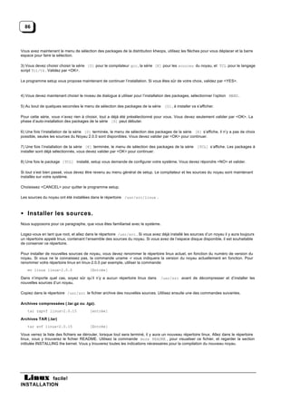 86



Vous avez maintenant le menu de sélection des packages de la distribution kheops, utilisez les flèches pour vous déplacer et la barre
espace pour faire la sélection.

3) Vous devez choisir choisir la série [D] pour le compilateur gcc, la série [K] pour les sources du noyau, et TCL pour le langage
script Tcl/tk . Validez par <OK>.

Le programme setup vous propose maintenant de continuer l’installation. Si vous êtes sûr de votre choix, validez par <YES>.


4) Vous devez maintenant choisir le niveau de dialogue à utiliser pour l’installation des packages, sélectionner l’option MENU .

5) Au bout de quelques secondes le menu de sélection des packages de la série [D] , à installer va s’afficher.

Pour cette série, vous n’avez rien à choisir, tout a déjà été présélectionné pour vous. Vous devez seulement valider par <OK>. La
phase d’auto-installation des packages de la série [D] peut débuter.

6) Une fois l’installation de la série [D] terminée, le menu de sélection des packages de la série [K] s’affiche, il n’y a pas de choix
possible, seules les sources du Noyau 2.0.0 sont disponibles. Vous devez valider par <OK> pour continuer.

7) Une fois l’installation de la série [K] terminée, le menu de sélection des packages de la série [TCL] s’affiche. Les packages à
installer sont déjà sélectionnés, vous devez valider par <OK> pour continuer.

8) Une fois le package [TCL] installé, setup vous demande de configurer votre système. Vous devez répondre <NO> et valider.

Si tout s’est bien passé, vous devez être revenu au menu général de setup. Le compilateur et les sources du noyau sont maintenant
installés sur votre système.

Choisissez <CANCEL> pour quitter le programme setup.

Les sources du noyau ont été installées dans le répertoire /usr/src/linux .



• Installer les sources.
Nous supposons pour ce paragraphe, que vous êtes familiarisé avec le système.

Logez-vous en tant que root, et allez dans le répertoire /usr/src . Si vous avez déjà installé les sources d’un noyau il y aura toujours
un répertoire appelé linux, contenant l’ensemble des sources du noyau. Si vous avez de l’espace disque disponible, il est souhaitable
de conserver ce répertoire.

Pour installer de nouvelles sources de noyau, vous devez renommer le répertoire linux actuel, en fonction du numéro de version du
noyau. Si vous ne le connaissez pas, la commande uname -r vous indiquera la version du noyau actuellement en fonction. Pour
renommer votre répertoire linux en linux-2.0.0 par exemple, utiliser la commande:
    mv linux linux-2.0.0                [Entrée]

Dans n’importe quel cas, soyez sûr qu’il n’y a aucun répertoire linux dans        /usr/src avant de décompresser et d’installer les
nouvelles sources d’un noyau.

Copiez dans le répertoire /usr/src le fichier archive des nouvelles sources. Utilisez ensuite une des commandes suivantes.

Archives compressées (.tar.gz ou .tgz).
    tar zxpvf linux-2.0.15              [entrée]

Archives TAR (.tar)
    tar xvf linux-2.0.15                [Entrée]

Vous verrez la liste des fichiers se dérouler, lorsque tout sera terminé, il y aura un nouveau répertoire linux. Allez dans le répertoire
linux, vous y trouverez le fichier README. Utilisez la commande more README , pour visualiser ce fichier, et regarder la section
intitulée INSTALLING the kernel. Vous y trouverez toutes les indications nécessaires pour la compilation du nouveau noyau.




           facile!
INSTALLATION
 