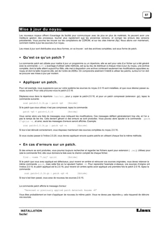 87




Mise à jour du noyau.
Les nouveaux noyaux offrent d’avantage de facilité pour communiquer avec de plus en plus de matériels, ils peuvent avoir une
meilleure gestion des processus, tourner plus rapidement que les anciennes versions, et corriger les erreurs des versions
précédentes. Vous pourrez les trouver sur les compilations de CDROM, et sur les cites Internet (ftp). Nous allons voir maintenant,
comment mettre à jour les sources d’un noyau.

Les mises à jour sont distribuées sous deux formes, on va trouver : soit des archives complètes, soit sous forme de patch.



• Qu’est ce qu’un patch ?
La commande patch est utilisée pour mettre à jour un programme ou un répertoire, elle se sert pour cela d’un fichier qui a été généré
avec la commande diff . L’avantage d’utiliser cette méthode, est qu’au lieu de distribuer à chaque mise à jour du noyau, une archive
complète, dont la taille atteint aujourd’hui 6Mo, elle met à disposition une archive contenant seulement les modifications apportées au
noyau et dont la taille moyenne elle, est de l’ordre de 200Ko. On comprendra aisément l’intérêt à utiliser les patchs, surtout si l’on doit
se procurer ses mises à jour par modem.



• Appliquer un patch.
Pour cet exemple, nous supposons que sur votre système les sources du noyau 2.0.15 sont installées, et que vous désirez passer au
noyau suivant. Pour cela procurez-vous le patch-2.0.16.

Déplacez-vous dans le répertoire /usr/src , pour y copier le patch-2.0.16, et pour un patch compressé (extension .gz), tapez la
commande suivante:
    zcat patch-2.0.16.gz | patch -p0               [Entrée]

Si le patch que vous utilisez n’est pas compressé, tapez la commande:
    patch -p0 < patch-2.0.16                       [Entrée]

Vous verrez alors une liste de messages vous indiquant les modifications. Ces messages défilent généralement trop vite, et l’on a
pas le temps de les lire. Cela devient gênant si des erreurs se sont produites. Vous pouvez alors ajouter à la commande patch
l’option -s , et ainsi, seuls les messages d’erreurs seront affichés. Exemple:
    zcat patch-2.0.16.gz | patch -p0 -s                       [Entrée]

Si tout s’est déroulé correctement, vous disposez maintenant des sources complètes du noyau 2.0.16.

Si vous voulez passer à l’indice 2.0.20, vous devrez appliquer encore quatre patchs en utilisant chaque fois la même méthode.



• En cas d’erreurs sur un patch.
Si des erreurs se sont produites, vous pourrez toujours rechercher et regarder les fichiers ayant pour extension ( .rej ). Utilisez pour
cela la commande find, elle vous donnera la liste avec le chemin complet de chaque fichier.
    find . -name ‘*.rej’ -print                    [Entrée]

Si le patch que vous avez appliqué est défectueux, pour revenir en arrière et retrouver vos sources originales, vous devez relancer la
même commande patch , mais cette fois en lui ajoutant l’option -R. Pour reprendre l’exemple ci-dessus, vos sources d’origine ont
l’indice 2.0.15, le patch appliqué est le 2.0.16, pour revenir en arrière après avoir appliqué une première fois le patch 2.0.16, tapez la
commande:
     zcat patch-2.0.16.gz | patch -p0 -R                      [Entrée]

Si tout s’est bien passé, vous avez de nouveau les sources 2.0.15.


La commande patch affiche le message d’erreur:
     “Reversed or previously applied patch detected: Assume -R”

Vous êtes probablement en train d’appliquer de nouveau le même patch. Vous ne devez pas répondre y, cela risquerait de détruire
vos sources.




 INSTALLATION
facile!
 