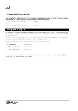 88




• Enlever les fichiers (.orig).
Quand vous appliquez un patch sur les sources d’un noyau, la commande sauvegarde les fichiers devant être modifiés dans leur
forme originale, en leur ajoutant l’extension ( .orig ). Après avoir appliqué quelques patchs sur les sources d’un noyau, vous devrez
penser à enlever ces fichiers, pour cela vous utiliserez une des deux commandes ci-dessous.
     find . -name ‘*.orig’ -exec rm -f {} ‘;’              [Entrée]

ou
     find . -name ‘*.orig’ | xargs rm                      [Entrée]



Configurer le noyau.
Les explications qui suivent, concernent la version stable du noyau Linux, il s’agit du noyau Linux-2.0.0. Ces explications peuvent
aussi s’appliquer aux nouvelles versions du noyau. Au moment où ce manuel est rédigé les sources disponibles pour la version 2.0.
du noyau ont l’indice 26.

Il existe trois modes de configuration pour le noyau : sous Xwindow, avec ncurses et le mode normal. Si l’environnement graphique
Xwindow est installé sur votre système nous vous recommandons la configuration sous X.

Pour lancer la configuration du noyau, vous devez utiliser une des trois commandes suivantes.

     •   Sous Xwindow :                make xconfig

     •   Pour la version ncurses :     make menuconfig

     •   Pour le mode normal :         make config




Note : nous nous sommes basés sur le mode de configuration Xwindow. Vous devez disposer en plus du compilateur GCC et des
sources Linux, d’une version récente de Tcl/Tk installée.




           facile!
INSTALLATION
 