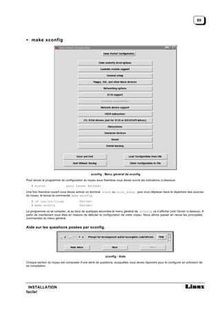 89




• make xconfig




                                               xconfig : Menu général de xconfig

Pour lancer le programme de configuration du noyau sous Xwindow vous devez suivre les indications ci-dessous.
   # startx                 (pour lancer Xwindow)

Une fois Xwindow ouvert vous devez activer un terminal xterm ou color_xterm , puis vous déplacer dans le répertoire des sources
du noyau, et lancer la commande make xconfig.
   # cd /usr/src/linux                <Entrée>
   # make xconfig                     <Entrée>

Le programme va se compiler, et au bout de quelques secondes le menu général de xconfig va s’afficher (voir l’écran ci-dessus). A
partir de maintenant vous êtes en mesure de débuter la configuration de votre noyau. Nous allons passer en revue les principales
commandes du menu général.


Aide sur les questions posées par xconfig.




                                                         xconfig : Aide

Chaque section du noyau est composée d’une série de questions, auxquelles vous devez répondre pour le configurer en prévision de
sa compilation.




 INSTALLATION
facile!
 