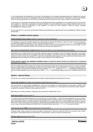 91



Si une caractéristique est actuellement en test alpha, les développeurs n'encouragent généralement pas son utilisation par le grand
public en général, afin d’éviter les messages e-mail du type "Pourquoi ceci ne fonctionne pas?". Cependant, un test et une utilisation
active de ces caractéristiques sont les bienvenus. Gardez simplement à l'esprit que cela n'a pas le niveau normal de fiabilité.

A moins que ne vous projetiez de participer au test et au développement d'une caractéristique ou d'un gestionnaire qui se trouve dans
cette catégorie ou d’être dans une situation qui requiert l'utilisation de ces caractéristiques, vous devriez probablement dire N ici, ce
qui conduira ce script de configuration à vous présenter un nombre de choix restreints. Toutes les options marquées
(EXPERIMENTAL) resteront en gris.

Si vous répondez Y ici, vous aurez la possibilité d'utiliser les caractéristiques ou gestionnaires qui sont actuellement utilisés en phase
de test alpha.


Section : Loadable module support.

Enable loadable module support. (Valider le support des modules chargeables)

Les modules du noyau sont de petits morceaux de code compile qui peuvent être insérés ou retirés du noyau en train de s’exécuter,
en utilisant les programmes insmod et rmmod. Ceci est décrit dans le fichier Documentation/modules.txt . Les modules peuvent
être des gestionnaires de périphériques, des systèmes de fichiers, des formats d’exécutables binaires et ainsi de suite. Si vous
pensez qu'il vous faut utiliser des modules avec ce noyau dans le futur alors répondez Y ici.


Set version on all symbols for modules.(Affecter des infos de version sur tous les symboles pour les modules)

Généralement, les modules doivent être recompilés chaque fois que vous changez de noyau. En validant cette option, vous pouvez
utiliser les mêmes modules avec le nouveau noyau mais le problème, c’est qu’on ne peut plus intégrer certaines fonctionnalités
directement dans le noyau, par exemple PPP. Il vaut mieux répondre N à cette question, si vous voulez utiliser des modules qui ont
été générés avec des sources qui ne sont pas celles du noyau, répondez Yes à cette question.


Kernel daemon support, e.g. autoload of modules. (Intégrer le support du daemon kerneld, par exemple pour le chargement
automatique des modules.)

Certains systèmes de fichiers et pilotes peuvent être automatiquement chargés par le noyau lorsque ce dernier en a besoin (imaginez
que vous vouliez établir une connexion ppp ou aller lire sur votre partition dos). Si vous choisissez Y ici, le noyau se chargera de tout
cela par lui-même, en accord avec le daemon de niveau utilisateur "kerneld" . Notez que "kerneld" déchargera automatiquement
tous les modules inutilisés, aussi vous n'aurez pas à utiliser "rmmod" . C'est tellement pratique que je vous conseille de répondre par
y.


Section : General Setup.
Comme son nom l'indique, cette partie permet de configurer certains paramètres essentiels pour le noyau.


Kernel math emulation. (Emulation de coprocesseur mathématique par le noyau ?)

Linux peut émuler un co-processeur mathématique, utilisé pour les opérations en virgule flottante), les processeurs 486SX et 386
n'en ont pas. Si vous validez cette option même si vous avez un co-processeur, le co-processeur sera néanmoins utilisé. Attention :
en ajoutant cette option, la taille du noyau augmente de 45 Ko.

Répondez par y si votre processeur n'intègre pas de coprocesseur mathématique, sinon n.


Networking support. (Support réseau ?)

 Le support réseau est indispensable pour tout ce qui touche à la communication , à moins de savoir exactement ce que vous faites,
vous devez toujours dire Y ici. La raison est que certains programmes en ont besoin même si vous configurez une machine en solo et
qui ne sera pas connectée à d'autres ordinateurs, par exemple si vous voulez utiliser Linux comme simple client tcp/ip ou uucp (via
PPP, PLIP ou SLIP), ou des jeux comme xpilot qui utilisent des fonctionnalités réseau mais qui marchent en local. Si vous partez d'un
ancien noyau, vous devrez aussi penser mettre à jour vos outils de réseau aussi; lisez net/README pour plus de détails.


Limit memory to low 16MB. (Limiter la mémoire aux 16 premier Mo ?)

Certaines cartes mères anciennes ne savent pas gérer correctement la mémoire au-delà de 16 Mo et ne marchent qu'en validant
cette option, mais essayez toujours de répondre par n à cette question, surtout si vous avec 128 Mo de ram.


PCI bios support. (Support du bios PCI ?)



 INSTALLATION
facile!
 