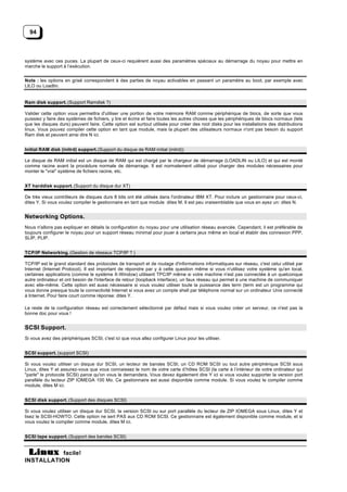 94



système avec ces puces. La plupart de ceux-ci requièrent aussi des paramètres spéciaux au démarrage du noyau pour mettre en
marche le support à l’exécution.


Note : les options en grisé correspondent à des parties de noyau activables en passant un paramètre au boot, par exemple avec
LILO ou Loadlin.


Ram disk support. (Support Ramdisk ?)

Valider cette option vous permettra d'utiliser une portion de votre mémoire RAM comme périphérique de blocs, de sorte que vous
puissiez y faire des systèmes de fichiers, y lire et écrire et faire toutes les autres choses que les périphériques de blocs normaux (tels
que les disques durs) peuvent faire. Cette option est surtout utilisée pour créer des root disks pour les installations des distributions
linux. Vous pouvez compiler cette option en tant que module, mais la plupart des utilisateurs normaux n'ont pas besoin du support
Ram disk et peuvent ainsi dire N ici.


Initial RAM disk (initrd) support. (Support du disque de RAM initial (initrd))

Le disque de RAM initial est un disque de RAM qui est chargé par le chargeur de démarrage (LOADLIN ou LILO) et qui est monté
comme racine avant la procédure normale de démarrage. Il est normalement utilisé pour charger des modules nécessaires pour
monter le "vrai" système de fichiers racine, etc.


XT harddisk support. (Support du disque dur XT)

De très vieux contrôleurs de disques durs 8 bits ont été utilisés dans l'ordinateur IBM XT. Pour inclure un gestionnaire pour ceux-ci,
dites Y. Si vous voulez compiler le gestionnaire en tant que module dites M. Il est peu vraisemblable que vous en ayez un: dites N.


Networking Options.
Nous n'allons pas expliquer en détails la configuration du noyau pour une utilisation réseau avancée. Cependant, il est préférable de
toujours configurer le noyau pour un support réseau minimal pour jouer à certains jeux même en local et établir des connexion PPP,
SLIP, PLIP.


TCP/IP Networking. (Gestion de réseaux TCP/IP ? )

TCP/IP est le grand standard des protocoles de transport et de routage d'informations informatiques sur réseau, c'est celui utilisé par
Internet (Internet Protocol). Il est important de répondre par y à cette question même si vous n'utilisez votre système qu'en local,
certaines applications (comme le système X-Window) utilisent TPC/IP même si votre machine n'est pas connectée à un quelconque
autre ordinateur et ont besoin de l'interface de retour (loopback interface), un faux réseau qui permet à une machine de communiquer
avec elle-même. Cette option est aussi nécessaire si vous voulez utiliser toute la puissance des term (term est un programme qui
vous donne presque toute la connectivité Internet si vous avez un compte shell par téléphone normal sur un ordinateur Unix connecté
à Internet. Pour faire court comme réponse: dites Y.

Le reste de la configuration réseau est correctement sélectionné par défaut mais si vous voulez créer un serveur, ce n'est pas la
bonne doc pour vous !


SCSI Support.
Si vous avez des périphériques SCSI, c'est ici que vous allez configurer Linux pour les utiliser.


SCSI support. (support SCSI)

Si vous voulez utiliser un disque dur SCSI, un lecteur de bandes SCSI, un CD ROM SCSI ou tout autre périphérique SCSI sous
Linux, dites Y et assurez-vous que vous connaissez le nom de votre carte d’hôtes SCSI (la carte à l’intérieur de votre ordinateur qui
"parle" le protocole SCSI) parce qu'on vous le demandera. Vous devez également dire Y ici si vous voulez supporter la version port
parallèle du lecteur ZIP IOMEGA 100 Mo. Ce gestionnaire est aussi disponible comme module. Si vous voulez le compiler comme
module, dites M ici.


SCSI disk support. (Support des disques SCSI)

Si vous voulez utiliser un disque dur SCSI, la version SCSI ou sur port parallèle du lecteur de ZIP IOMEGA sous Linux, dites Y et
lisez le SCSI-HOWTO. Cette option ne sert PAS aux CD ROM SCSI. Ce gestionnaire est également disponible comme module, et si
vous voulez le compiler comme module, dites M ici.


SCSI tape support. (Support des bandes SCSI)


           facile!
INSTALLATION
 