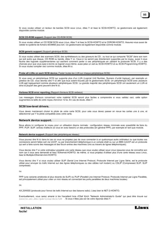 95



Si vous voulez utiliser un lecteur de bandes SCSI sous Linux, dites Y et lisez le SCSI-HOWTO, ce gestionnaire est également
disponible comme module.


SCSI CD-ROM support. (Support des CD-ROM SCSI)

Si vous voulez utiliser un CD ROM SCSI sous Linux, dites Y et lisez le SCSI-HOWTO et le CDROM-HOWTO. Assurez-vous aussi de
valider le système de fichiers ISO9660 plus loin. Ce gestionnaire est également disponible comme module.


SCSI generic support. (Support générique SCSI)

Si vous voulez utiliser des scanners SCSI, des synthétiseurs ou des graveurs de CD , ou tout ce qui comporte "SCSI" dans son nom
qui soit autre que disque, CD ROM ou bande, dites Y ici. Ceux-ci ne seront pas directement supportés par le noyau, aussi il vous
faudra des logiciels supplémentaires qui sachent comment parler à ces périphériques en utilisant le protocole SCSI. Il y a des
chances pour que vous ayez à écrire ce logiciel vous-même, aussi jetez un oeil au SCSI-HOWTO et au SCSI-Programming-HOWTO.
Si vous voulez compiler ceci comme module, dites M ici.


Probe all LUNs on each SCSI device. (Tester toutes les LUN sur chaque périphérique SCSI)

Si vous avez un périphérique SCSI qui supporte plus d'un LUN (Logicial Unit Number, Numero d’unité logique), par exemple un
jukebox de CD, vous devriez dire Y ici afin que tous soient trouvés par le gestionnaire SCSI. Un périphérique SCSI avec plusieurs
LUN agit logiquement comme plusieurs périphériques SCSI. La grande majorité des périphériques SCSI ont seulement un LUN et
ainsi la plupart des gens peuvent dire N ici.


Verbose SCSI error reporting. (Rapport d'erreurs SCSI verbeux)

Les messages d'erreurs concernant votre matériel SCSI seront plus faciles a comprendre si vous validez ceci; cette option
augmentera la taille de votre noyau d'environ 12 ko. En cas de doute, dites Y.


SCSI low-level drivers.
Vous devez maintenant choisir le pilote de votre carte SCSI, pour cela vous devez passer en revue les cartes une à une, et
sélectionner par Y le pilote compatible avec votre carte.


Network device support.
Nous allons ici configurer le noyau pour un utilisation disons normale : configuration réseau minimale avec possibilité de faire du
PPP, PLIP, SLIP. activez d'ailleurs (si vous en avez besoin) un des protocoles (en général PPP), par exemple en tant que module.


Network device support. (Support des périphériques réseau)

Vous pouvez dire N ici dans le cas où vous ne projetez pas de vous connecter à un quelconque autre ordinateur ou que toutes vos
connexions seront faites soit via UUCP, ou par branchement téléphonique à un compte shell ou sur un BBS (UUCP est un protocole
qui sert a faire suivre des messages et des forum entres des machines Unix au travers de lignes téléphoniques).

Vous devrez dire Y si votre ordinateur possède une carte réseau que vous voulez utiliser sous Linux (assurez-vous de connaître son
nom car il vous sera demandé et lisez l'Ethernet-HOWTO; de même, si vous projetez d'utiliser plus d'une carte réseau sous Linux,
lisez le Multiple-Ethernet-mini-HOWTO.

Vous devrez dire Y si vous voulez utiliser SLIP (Serial Line Internet Protocol, Protocole Internet par Ligne Série, est le protocole
utilisé pour envoyer du trafic Internet sur des lignes téléphoniques ou des câbles null modem) ou CSLIP (Compressed SLIP, SLIP
compressé)

ou

PPP (une variante améliorée et plus récente de SLIP) ou PLIP (Parallel Line Internet Protocol, Protocole Internet par Ligne Parallèle,
est principalement utilisé pour créer un mini réseau en connectant les ports parallèles de deux machines locales)

ou

AX.25/KISS (protocole pour l'envoi de trafic Internet sur des liaisons radio). Lisez bien le NET-2-HOWTO.

Eventuellement, vous serez amené à lire l'excellent livre d'Olaf Kirch "Network Administrator's Guide" qui peut être trouvé sur
sunsite.unc.edu:/pub/Linux/docs/LDP . Si vous n’êtes pas sûr de votre réponse dites Y.



 INSTALLATION
facile!
 