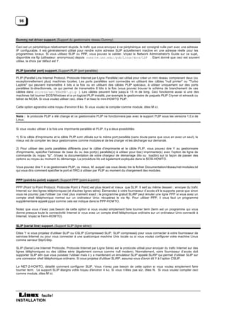 96



Dummy net driver support. (Support du gestionnaire réseau Dummy)

Ceci est un périphérique relativement stupide, le trafic que vous envoyez à ce périphérique est consigné nulle part avec une adresse
IP configurable. Il est généralement utilisé pour rendre votre adresse SLIP actuellement inactive en une adresse réelle pour les
programmes locaux. Si vous utilisez SLIP ou PPP, vous pouvez le valider. Voyez le Network Administrator's Guide sur ce sujet,
disponible via ftp (utilisateur: anonymous) depuis sunsite.unc.edu:/pub/Linux/docs/LDP . Etant donné que ceci est souvent
utilise, le choix par défaut est Y.


PLIP (parallel port) support. (Support PLIP (port parallèle)

PLIP (Parallel Line Internet Protocol, Protocole Internet par Ligne Parallèle) est utilisé pour créer un mini réseau comprenant deux (ou
exceptionnellement plus) machines locales. Les ports parallèles sont connectés en utilisant des câbles "null printer" ou "Turbo
Laplink" qui peuvent transmettre 4 bits à la fois ou en utilisant des câbles PLIP spéciaux, à utiliser uniquement sur des ports
parallèles bi-directionnels, ce qui permet de transmettre 8 bits à la fois (vous pouvez trouver le schéma de branchement de ces
câbles dans drivers/net/README?.plip ). Les câbles peuvent faire jusqu’à 15 m de long. Ceci fonctionne aussi si une des
machines fait tourner DOS/Windows et a un logiciel PLIP installé, par exemple le gestionnaire de paquets PLIP Crynwr et winsock ou
telnet de NCSA. Si vous voulez utiliser ceci, dites Y et lisez le mini-HOWTO PLIP.

Cette option agrandira votre noyau d'environ 8 ko. Si vous voulez le compiler comme module, dites M ici.


Note : le protocole PLIP a été change et ce gestionnaire PLIP ne fonctionnera pas avec le support PLIP sous les versions 1.0.x de
Linux.


Si vous voulez utiliser à la fois une imprimante parallèle et PLIP, il y a deux possibilités:

1) Si le câble d'imprimante et le câble PLIP sont utilisés sur le même port parallèle (sans doute parce que vous en avez un seul), le
mieux est de compiler les deux gestionnaires comme modules et de les charger et les décharger sur demande.

2) Pour utiliser des ports parallèles différents pour le câble d'imprimante et le câble PLIP, vous pouvez dire Y au gestionnaire
d'imprimante, spécifier l'adresse de base du ou des port(s) parallèle(s) à utiliser pour l(es) imprimante(s) avec l'option de ligne de
commande du noyau "lp". (Voyez la documentation de votre chargeur de démarrage (lilo ou loadlin) sur la façon de passer des
options au noyau au moment du démarrage. La procédure lilo est également expliquée dans le SCSI-HOWTO.

Vous pouvez dire Y à ce gestionnaire PLIP, ou mieux, M, auquel cas vous devez lire le fichier Documentation/réseau/net-modules.txt
qui vous dira comment spécifier le port et l'IRQ à utiliser par PLIP au moment du chargement des modules.


PPP (point-to-point) support. (Support PPP (point-à-point))

PPP (Point to Point Protocol, Protocole Point à Point) est plus récent et mieux que SLIP. Il sert au même dessein : envoyer du trafic
Internet sur des lignes téléphoniques (et d'autres lignes série). Demandez à votre fournisseur d’accès s'il le supporte parce que sinon
vous ne pourrez pas l'utiliser (ce n'est plus vraiment exact : le programme gratuit SLiRP peut émuler une ligne PPP si vous avez un
compte shell téléphonique normal sur un ordinateur Unix; récupérez le via ftp. Pour utiliser PPP, il vous faut un programme
supplémentaire appelé pppd comme cela est indique dans le PPP-HOWTO.

Notez que vous n'avez pas besoin de cette option si vous voulez simplement faire tourner term (term est un programme qui vous
donne presque toute la connectivité Internet si vous avez un compte shell téléphonique ordinaire sur un ordinateur Unix connecté à
Internet. Voyez le Term-HOWTO).


SLIP (serial line) support. (Support SLIP (ligne série))

Dites Y si vous projetez d'utiliser SLIP ou CSLIP (Compressed SLIP, SLIP compressé) pour vous connecter à votre fournisseur de
services Internet ou pour vous connecter à une quelconque machine Unix locale ou si vous voulez configurer votre machine Linux
comme serveur Slip/CSlip.

SLIP (Serial Line Internet Protocole, Protocole Internet par Ligne Série) est le protocole utilisé pour envoyer du trafic Internet sur des
lignes téléphoniques ou des câbles série (également connus comme null modem). Normalement, votre fournisseur d’accès doit
supporter SLIP afin que vous puissiez l'utiliser mais il y a maintenant un émulateur SLIP appelé SLiRP qui permet d'utiliser SLIP sur
une connexion shell téléphonique ordinaire. Si vous projetez d'utiliser SLiRP, assurez-vous d'avoir dit Y à l’option CSLIP.

Le NET-2-HOWTO, détaillé comment configurer SLIP. Vous n'avez pas besoin de cette option si vous voulez simplement faire
tourner term. Le support SLIP élargira votre noyau d'environ 4 ko. Si vous n’êtes pas sûr, dites N. Si vous voulez compiler ceci
comme module, dites M ici.




           facile!
INSTALLATION
 