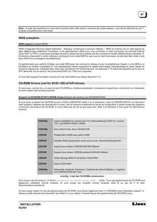 97




Note : la suite des questions qui vous seront posées dans cette section concerne les cartes réseaux, vous devez sélectionner par Y,
le pilote compatible avec votre carte.


ISDN subsytem.

ISDN support. (support ISDN)

ISDN ("Integrated Services Digital Networks" - Réseaux numériques à services intégrés -, RNIS en France) est un type spécial de
ligne téléphonique totalement numérique; il est généralement utilisé pour vous connecter à votre fournisseur de services Internet
(avec SLIP ou PPP). Le principal avantage est que la vitesse est plus grande que les connexions modem téléphoniques ordinaires. IL
fonctionne uniquement si votre ordinateur est équipé d'une carte ISDN et que vous et votre fournisseur de services êtes reliés à une
ligne ISDN de la compagnie des téléphones.

Ce gestionnaire vous permet d'utiliser une carte ISDN pour les connexions réseau et pour le périphérique d'appel. Le tty ISDN a un
émulateur de modem compatible AT. Les périphériques réseau supportent le rappel automatique, l'empaquetage du canal, l'appel en
boucle et l'appel avec authentification sans avoir de daemon en fonctionnement. Un protocole T.70 réduit est supporté par tty pour le
BTX allemand. Sur le canal D, les protocoles EDSS1 et 1TR6 sont supportés.

Si vous êtes équipé d’une ligne numéris et d’une carte ISDN vous devez répondre Y ici.


CD-ROM Drivers (not for SCSI / IDE-ATAPI drives).
Si vous avez, comme moi, un vieux (et lent) CD-ROM sur interface propriétaire, choisissez le support pour votre cdrom en choisissant
la bonne option dans la liste proposée.


Support no-SCSI/IDE/ATAPI CDROM drives.(Support des lecteurs non SCSI/IDE/ATAPI)

Si vous avez un lecteur de CD-ROM qui est ni SCSI ni IDE/ATAPI, dites Y ici, N autrement. Lisez le CDROM-HOWTO. La réponse à
cette question n'affecte pas directement le noyau: dire N conduira simplement ce script de configuration à sauter toutes les questions
concernant ces lecteurs de CD-ROM. Si vous n’êtes pas sûr de ce que vous avez, dites Y et cherchez si vous avez l'un des lecteurs
suivants.




                    CDROMs           Aztech CDA268-01A, Orchid CD-3110, Okano/Wearnes CDD110, Conrad
                                     TXC, CyCDROM CR520, CR540

                    CDROMs           Sony CDU31/33a, Sony CDU531/535

                    CDROM            Philips/LMS cm206 avec carte cm260

                    CDROM            Goldstar R420 (quelquefois vendu sous le nom Reveal Multimedia Kit')

                    CDROM            Support pour lecteur CDROM NON-IDE Mitsumi

                    CDROM            Support pour lecteur CDROM amélioré NON-IDE Mitsumi

                    CDROM            Optics Storage 8000 AT (le lecteur 'DOLPHIN')

                    CDROM            Sanyo CDR-H94A

                    CDROMs           Matsushita, Kotobuki, Panasonic, CreativeLabs (Sound Blaster), Longshine
                                     et le CDROM NON-IDE Teac

                                            xconfig : Liste des CD-ROMs constructeur.

Pour chacun de ces lecteurs, un fichier Documentation/cdrom/<driver_name> existe. Tous ces gestionnaires de CD-ROM sont
également utilisables comme modules. Si vous voulez les compiler comme modules, dites M au lieu de Y et lisez
Documentation/modules.txt.

Si vous voulez utiliser l'un de ces gestionnaires de CD-ROM, vous devez également dire Y à "ISO9660 cdrom filesystem support" ci-
dessous (cette réponse sera basculée "par défaut" si vous validez n'importe lequel des gestionnaires de CD-ROM Linux).




 INSTALLATION
facile!
 