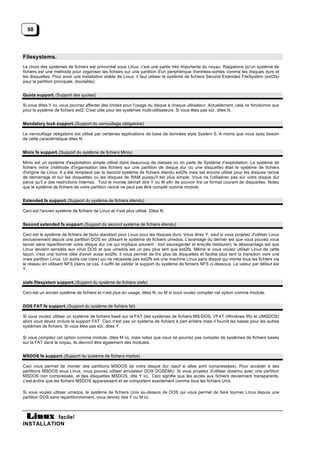 98




Filesystems.
Le choix des systèmes de fichiers est primordial sous Linux, c'est une partie très importante du noyau. Rappelons qu'un système de
fichiers est une méthode pour organiser les fichiers sur une partition d'un périphérique d'entrées-sorties comme les disques durs et
les disquettes. Pour avoir une installation stable de Linux, il faut utiliser le système de fichiers Second Extended FileSystem (ext2fs)
pour la partition principale, (bootable).


Quota support. (Support des quotas)

Si vous dites Y ici, vous pourrez affecter des limites pour l'usage du disque à chaque utilisateur. Actuellement, cela ne fonctionne que
pour le système de fichiers ext2. C'est utile pour les systèmes multi-utilisateurs. Si vous êtes pas sûr, dites N.


Mandatory lock support. (Support du verrouillage obligatoire)

Le verrouillage obligatoire est utilisé par certaines applications de base de données style System 5. A moins que vous ayez besoin
de cette caractéristique dites N.


Minix fs support. (Support du système de fichiers Minix)

Minix est un système d'exploitation simple utilisé dans beaucoup de classes où on parle de Système d’exploitation. Le système de
fichiers minix (méthode d'organisation des fichiers sur une partition de disque dur ou une disquette) était le système de fichiers
d'origine de Linux. Il a été remplacé par le second système de fichiers étendu ext2fs mais est encore utilisé pour les disques racine
de démarrage et sur les disquettes ou les disques de RAM puisqu'il est plus simple. Vous ne l'utiliserez pas sur votre disque dur
parce qu'il a des restrictions internes. Tout le monde devrait dire Y ou M afin de pouvoir lire ce format courant de disquettes. Notez
que le système de fichiers de votre partition racine ne peut pas être compilé comme module.


Extended fs support. (Support du système de fichiers étendu)

Ceci est l'ancien système de fichiers de Linux et n'est plus utilisé. Dites N.


Second extended fs support. (Support du second système de fichiers étendu)

Ceci est le système de fichiers de facto standard pour Linux pour les disques durs. Vous direz Y, sauf si vous projetez d'utiliser Linux
exclusivement depuis une partition DOS en utilisant le système de fichiers umsdos. L'avantage du dernier est que vous pouvez vous
lancer sans repartitionner votre disque dur (ce qui implique souvent : tout sauvegarder et ensuite restaurer); le désavantage est que
Linux devient sensible aux virus DOS et que umsdos est un peu plus lent que ext2fs. Même si vous voulez utiliser Linux de cette
façon, c'est une bonne idée d'avoir aussi ext2fs: il vous permet de lire plus de disquettes et facilite plus tard la transition vers une
vraie partition Linux. Un autre cas (rare) qui ne nécessite pas ext2fs est une machine Linux sans disque qui monte tous les fichiers via
le réseau en utilisant NFS (dans ce cas, il suffit de valider le support du système de fichiers NFS ci-dessous. La valeur par défaut est
Y.


xiafs filesystem support. (Support du système de fichiers xiafs)

Ceci est un ancien système de fichiers et n'est plus en usage, dites N, ou M si vous voulez compiler cet option comme module.


DOS FAT fs support. (Support du système de fichiers fat)

Si vous voulez utiliser un système de fichiers basé sur la FAT (les systèmes de fichiers MS-DOS, VFAT (Windows 95) et UMSDOS)
alors vous devez inclure le support FAT. Ceci n'est pas un système de fichiers à part entière mais il fournit les bases pour les autres
systèmes de fichiers. Si vous êtes pas sûr, dites Y.

Si vous compilez cet option comme module, dites M ici, mais notez que vous ne pourrez pas compiler de systèmes de fichiers basés
sur la FAT dans le noyau, ils devront être également des modules.


MSDOS fs support. (Support du système de fichiers msdos)

Ceci vous permet de monter des partitions MSDOS de votre disque dur (sauf si elles sont compressées). Pour accéder à des
partitions MSDOS sous Linux, vous pouvez utiliser émulateur DOS DOSEMU. Si vous projetez d'utiliser dosemu avec une partition
MSDOS non compressée, et des disquettes MSDOS, dite Y ici.. Ceci signifie que les accès aux fichiers deviennent transparents,
c’est-à-dire que les fichiers MSDOS apparaissent et se comportent exactement comme tous les fichiers Unix.

Si vous voulez utiliser umsdos, le système de fichiers Unix au-dessus de DOS qui vous permet de faire tourner Linux depuis une
partition DOS sans repartitionnement, vous devrez dire Y ou M ici.



           facile!
INSTALLATION
 