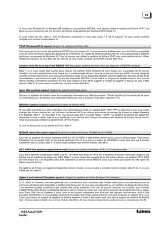 99



Si vous avez Windows 95 ou Windows NT installé sur vos partitions MSDOS, vous devriez utiliser le système de fichiers VFAT à la
place ou vous ne pourrez pas voir les noms de fichiers longs générés par Windows 95/Windows NT.

Si vous n’êtes pas sûr, dites Y. Ceci fonctionnera uniquement si vous dites aussi Y à "fat fs support". Si vous voulez toutefois
compiler ceci comme module dites M ici.


VFAT (Windows-95) fs support. (Support du système de fichiers vfat)

Ceci vous permet de monter des partitions MSDOS de votre disque dur. Il vous permettra d'utiliser des noms de fichiers compatibles
avec les noms de fichiers utilisés par Windows 95 et Windows NT à base de partitions fat (pas NTFS). Il ne supporte pas le système
de fichiers compressés de Windows 95. Vous ne pouvez pas utiliser le système de fichiers VFAT pour votre partition racine; utiliser
UMSDOS à la place. Si vous êtes pas sûr, dites N. Si vous voulez compiler ceci comme module dites M ici.


umsdos: Unix like fs on top of std MSDOS FAT fs.(umsdos: système de fichiers Unix par dessus le sf MSDOS standard)

Dites Y ici si vous voulez faire tourner Linux depuis une partition DOS existante de votre disque dur. L'avantage est de pouvoir
installer Linux sans repartitionner votre disque dur. Le désavantage est que Linux est un peu plus lent que ext2fs. Un autre usage de
umsdos est écrire des fichiers avec des noms de fichiers longs sur les disquettes MSDOS; il permet également des liens et des droits
de possesseur / permissions du style Unix sur des disquettes MSDOS. Il vous faudra un programme appelé umssync pour pouvoir
utiliser umsdos. Il fonctionne seulement si vous avez validé à la fois "fat fs support" et "msdos fs support" ci-dessus. Si vous n’êtes
pas sûr, dites N. Si vous voulez compiler ceci comme module dites M ici.


/proc. files système support. (Support du système de fichiers /proc)

Ceci est un système de fichiers virtuel fournissant des informations sur l’état du système. "Virtuel" signifie qu'il ne prend pas de place
sur votre disque dur: les fichiers sont crées dès l'instant que vous y accédez. Vous devez répondre Y ici.


NFS files système support. (Support du système de fichiers NFS)

Si vous êtes connecté à un autre ordinateur Unix (généralement local) (en utilisant SLIP, PLIP, PPP ou ethernet) et que vous voulez
charger des fichiers résidant sur cet ordinateur (le serveur NFS) en utilisant le protocole de partage de fichiers en réseau (Network
File Sharing), dites Y. Si vous dites Y ici, vous devez aussi dire Y à accès réseau TCP/IP. Ce système de fichiers est également
disponible comme module, mais si vous configurez une machine sans disque qui montera son système de fichiers racine via nfs,
vous ne pouvez pas compiler ce gestionnaire comme module.

Si vous ne savez pas ce que signifie tout ceci, dites N.


ISO9660 cdrom files sytem support. (Support du système de fichiers ISO9660 des CD-ROM)

Ceci sert au système de fichiers standard utilisé sur les CD-ROM. Il était antérieurement connu sous la dénomination "High Sierra
Filesystem" et est appelé "hsfs" sur les autres systèmes Unix. Si vous avez un lecteur de CD-ROM et voulez faire plus que d’écouter
simplement des CD audio, dites Y. Si vous voulez compiler ceci comme module, dites M ici.


OS/2 HPFS files système support (read only).(Support du système de fichiers HPFS d'OS/2 (lecture seule))

OS/2 est le système d'exploitation d'IBM pour PC, de même que Warp, et HPFS est le système de fichiers utilisé pour organiser les
fichiers sur les partitions de disque dur OS/2. Dites Y si vous voulez être capable de lire les fichiers depuis une partition HPFS OS/2
de votre disque dur. Les disquettes OS/2 sont cependant au format normal MSDOS, aussi vous n'avez pas besoin de cette option de
façon à pouvoir les lire.

Ce système de fichiers est également disponible comme module, si vous voulez le compiler comme module, dites M ici, et si vous
n’êtes pas sûr, dites N.


Sytem V and coherent Filesystem support.(Support du système de fichiers Système V et Coherent)

SCO, Xenix et Coherent sont des systèmes Unix commerciaux pour machines Intel. Valider cette option vous permettra de lire et
écrire vers et depuis leurs disquettes et partitions de disque dur. Si vous avez une disquette ou une partition de disque dur de ce type,
il est probable qu'elles contiennent des binaires des autres systèmes Unix; afin de pouvoir exécuter ces binaires, vous voudrez
installer iBCS2 (Intel Binary Compatibility Standard) est un module du noyau qui vous permet exécuter des programmes Xenix, Wyse,
Unix Ware, Dell Unix et Système V sous Linux et est souvent nécessaire pour exécuter des logiciels commerciaux, dont le très
populaire WordPerfect. Si vous projetez seulement de charger des fichiers depuis d'autres Unix dans le réseau en utilisant NFS, vous
n'avez pas besoin du support de système de fichiers Système V (mais il est évident qu'il vous faut le support de système de fichiers
nfs). Si vous voulez compiler ceci comme module, dites M ici. Si vous n'avez jamais entendu parler de tout ca, vous pouvez dire N.




 INSTALLATION
facile!
 