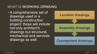 WHAT IS WORKING DRWAING
• A comprehensive set of
drawings used in a
building construction
project: these will include
not only architect's
drawings but structural,
mechanical and services
drawings as well. Ccomponent drawings
Assembly drwaings
Location drwaings
2/6/2017 10By Dr. Ebtehal Galal
 
