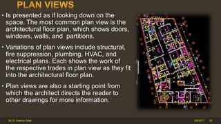 • Is presented as if looking down on the
space. The most common plan view is the
architectural floor plan, which shows doors,
windows, walls, and partitions.
• Variations of plan views include structural,
fire suppression, plumbing, HVAC, and
electrical plans. Each shows the work of
the respective trades in plan view as they fit
into the architectural floor plan.
• Plan views are also a starting point from
which the architect directs the reader to
other drawings for more information.
2/6/2017By Dr. Ebtehal Galal 20
 