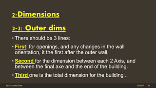 2-2: Outer dims
• There should be 3 lines:
• First: for openings, and any changes in the wall
orientation, it the first after the outer wall,
• Second for the dimension between each 2 Axis, and
between the final axe and the end of the building.
• Third one is the total dimension for the building .
2/6/2017By Dr. Ebtehal Galal 28
2-Dimensions
 