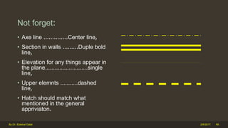 Not forget:
• Axe line ..............Center line,
• Section in walls .........Duple bold
line,
• Elevation for any things appear in
the plane...........................single
line,
• Upper elemnts ...........dashed
line,
• Hatch should match what
mentioned in the general
appriviaton.
2/6/2017By Dr. Ebtehal Galal 66
 