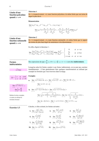 6                                                                           CHAPITRE 1


                                 Théorème 1
Limite d'une
fonction polynôme                En +∞ (respectivement –∞), toute fonction polynôme a la même limite que son terme de
                                 degré le plus élevé.
quand x → ∞
                                 Démonstration
                                                n                 n– 1                 n –2
                                 lim  an x an – 1 x                    an – 2 x            a 1 xa0  =
                                  x ∞

                                                              n           a n – 1 1 an – 2 1     a1 1       a0 1             n
                                                lim an x 1                                                  =lim a x
                                                x ∞                      an x     a n x2      a n x n−1  x  ∞ n
                                                                                                           a n xn
                                                                             0                 0                       0          0



                                 Théorème 2
Limite d'une
fonction rationnelle             En +∞ (respectivement –∞), toute fonction rationnelle a la même limite que le rapport
                                 des termes de plus haut degré du numérateur et du dénominateur.
quand x → ∞
                                 En effet, d'après le théorème 1 :



                                                                                                                               {
                                                                                                                                      0      si n  m
                                                n                  n–1                                               n
                                         a n x a n – 1 x               a1 xa0                         an x                     an
                                 lim            m                  m– 1                              =lim            m    =                  si n = m
                                 x ∞    bm x bm – 1 x                  b1 xb0                 x ∞   bm x                     bn
                                                                                                                                   ∞ ou – ∞ si n  m

                                                                               0
Formes                           Des expressions du type «                       », « 0⋅∞ », « ∞ », « ∞−∞ » sont dites indéterminées.
                                                                                               ∞
                                                                               0
indéterminées
                                 Lorsqu'un calcul de limites conduit à une forme indéterminée, on ne peut pas conclure
               x =∣x∣
                    2            immédiatement ; il faut généralement faire quelques transformations en utilisant par
                                 exemple les formules que vous trouverez dans la marge.

                                 Exemples
    ∣x∣ =    { x si x0
              – x si x  0
                                 a.      lim   x 24 x 4 – x  = lim    x2 – x = lim ∣x2∣ – x =
                                                                                  2

                                         x∞                                           x∞                                  x∞

                                                         lim  x2 – x = 2
      lim     x 2b xc     =                           x∞
      x ∞

            lim x
             x ∞
                    ∣ b∣
                      2
                                 b.      lim   x 2−2 x 42 x = lim    x−1232 x =
                                         x−∞                                             x−∞



Refaites les deux exemples
ci-contre en utilisant la
troisième formule !
                                                         x−∞      
                                                         lim   x−1  1
                                                                               2
                                                                                                3
                                                                                               x−1   
                                                                                                    2 2 x = lim ∣x−1∣ 1
                                                                                                              x−∞          
                                                                                                                               3
                                                                                                                             x−1 2
                                                                                                                                          
                                                                                                                                     2 x =

                                                                                                                                                 0

                                                         lim ∣x−1∣ 2 x = lim − x12 x = lim  x1 = –∞.
                                                         x−∞                                  x−∞                             x−∞



                                 Calculez, si elles existent, les limites suivantes :
Exercice 1.3
                                                          2                                                  2                                             2
                                                2x –3x                                                3 x – x1                                    2x – x
                                  1. lim         2                                        2.     lim      3                               3.   lim
                                         x∞ 3 x – 5 x1                                        x−∞    x x                                  x−∞ x2

                                                    3         2                                                      2                                 2
                                                    x 3 x                                             x−1                                          x −4 x3
                                  4. lim              2                                   5.     lim    2                                 6.   lim         2
                                         x∞        x –1                                        x∞ x 3 x                                   x∞     2 x 5

                                  7. lim
                                                     2
                                                    x −5 x6
                                                                                          8.     lim
                                                                                                            x 2−3− x                     9.   lim
                                                                                                                                                       x 2−4x3
                                                        2
                                         x−∞        2 x −6 x                                    x−∞            x                             x∞         x1

                                 10. lim  x –  x2 1                                  11.     lim 2 x x 21
                                         x∞                                                    x−∞




Cahier Analyse                                                                                                                                   Didier Müller - LCP - 2012
 