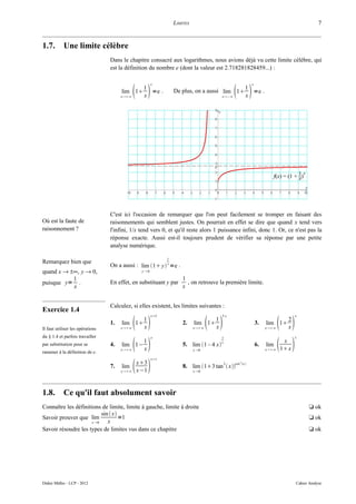 LIMITES                                                                        7


1.7.        Une limite célèbre
                                  Dans le chapitre consacré aux logarithmes, nous avions déjà vu cette limite célèbre, qui
                                  est la définition du nombre e (dont la valeur est 2.718281828459...) :

                                                      x                                                     x

                                       lim 1
                                       x∞    1
                                                 x
                                                   =e .         De plus, on a aussi lim 1
                                                                                       x−∞          1
                                                                                                       x
                                                                                                         =e .




                                  C'est ici l'occasion de remarquer que l'on peut facilement se tromper en faisant des
Où est la faute de                raisonnements qui semblent justes. On pourrait en effet se dire que quand x tend vers
raisonnement ?                    l'infini, 1/x tend vers 0, et qu'il reste alors 1 puissance infini, donc 1. Or, ce n'est pas la
                                  réponse exacte. Aussi est-il toujours prudent de vérifier sa réponse par une petite
                                  analyse numérique.

                                                            1
Remarquez bien que
                                  On a aussi : lim 1 y y =e .
quand x → ±∞, y → 0,                            y0

           1                                                        1
puisque y= .                      En effet, en substituant y par      , on retrouve la première limite.
           x                                                        x


                                  Calculez, si elles existent, les limites suivantes :
Exercice 1.4
                                                      x5                              3x                                          x


Il faut utiliser les opérations
                                  1.   lim 1
                                       x∞    1
                                                 x
                                                                    2.    lim 1
                                                                          x∞    
                                                                                   1
                                                                                   x
                                                                                                                3.   lim 1
                                                                                                                     x∞    2
                                                                                                                               x
du § 1.4 et parfois travailler                        x                                                                            x

                                                                                                                             
                                                                                       1
par substitution pour se
ramener à la définition de e.
                                  4.   lim 1−
                                       x∞    1
                                                 x
                                                                    5. lim 1 – 4 x x
                                                                          x 0
                                                                                                                6.   lim
                                                                                                                     x∞
                                                                                                                             x
                                                                                                                            1 x
                                                      x1

                                  7.   lim
                                       x∞    
                                              x3
                                              x−1
                                                                    8. lim 13 tan 2  xcot
                                                                          x 0
                                                                                                 2
                                                                                                     x 




1.8.        Ce qu'il faut absolument savoir
Connaître les définitions de limite, limite à gauche, limite à droite                                                                     t ok
                           sin  x
Savoir prouver que lim              =1                                                                                                    t ok
                      x 0    x
Savoir résoudre les types de limites vus dans ce chapitre                                                                                 t ok




Didier Müller - LCP - 2012                                                                                                         Cahier Analyse
 