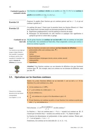 10                                                           CHAPITRE 2

   Continuité à gauche et Une fonction est continue à droite en un nombre a si lim f x = f  a et continue à
                                                                               x a
      continuité à droite                                                       xa
                          gauche en un nombre a si lim f x = f  a .
                                                                x a
                                                                xa



                                 Esquissez le graphe d'une fonction qui est continue partout sauf en x = 3, et qui est
Exercice 2.1
                                 continue à gauche en 3.

                                 Un parking fait payer 2 francs pour la première heure (ou fraction d'heure) et 1 franc
Exercice 2.2
                                 pour chaque heure suivante jusqu'à un maximum journalier de 10 francs.
                                 a. Représentez graphiquement ce tarif de parking en fonction du temps.
                                 b. Remarquez les discontinuités de cette fonction et expliquez leur signification à
                                    quelqu'un qui met sa voiture dans ce garage.

         Continuité sur un On dit qu'une fonction est continue sur un intervalle si elle est continue en tout point
                intervalle de l'intervalle. Aux extrémités de l'intervalle, il faut comprendre continue par continue à
                           droite ou continue à gauche.

Rappel                           Toutes les fonctions suivantes sont continues sur leur domaine de définition :
Une fonction est une règle qui   - polynomiales (elles sont continues dans ℝ )
assigne à chaque élément x       - rationnelles
d'un ensemble A exactement       - racines
un élément, noté f(x), d'un      - trigonométriques
ensemble B. L'ensemble A est     - trigonométriques réciproques (arcsin, arccos, arctan, arccot)
appelé le domaine de             - exponentielles
définition de la fonction.       - logarithmes

                                 Attention ! Une fonction continue sur son domaine de définition n'est pas forcément
                                 continue dans ℝ . Par exemple, tan(x) est continue sur son domaine de définition, mais
                                 pas dans ℝ .



2.3.       Opérations sur les fonctions continues
                                 Soient f et g deux fonctions définies sur un intervalle I ; soit un réel a ∈ I. Si les
                                 fonctions f et g sont continues en a, alors

                                 1. λ·f est continue en a ( ∈ℝ ),
                                 2. f + g est continue en a (idem pour « – »),
Chacun de ces résultats
découle de la loi des limites    3. f·g est continue en a,
correspondante                        f
                                 4.     est continue en a si g(a) ≠ 0 et discontinue si g(a) = 0.
(voir chapitre 1, § 1.4)              g
                                 5. Si une fonction g est continue au point a et une fonction f est continue au point g(a),
                                    alors f °g est continue en a.

                                                          ln  xarctan  x
                                 Où la fonction f  x=           2           est-elle continue ?
                                                                 x –1
                                 La fonction y = ln(x) est continue pour x > 0 et y = arctan(x) est continue sur ℝ . Il
                                 s'ensuit que la fonction ln(x) + arctan(x) est continue sur ]0 ; +∞[, d'après la règle 2.
                                 La fonction du dénominateur est polynomiale et donc partout continue. D'autre part,
                                 x2 − 1 est nul quand x = 1 et x = −1.
                                 Finalement, f est continue sur les intervalles ]0 ; 1[ et ]1 ; +∞[.



Cahier Analyse                                                                                         Didier Müller - LCP - 2010
 