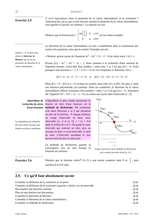 12                                                         CHAPITRE 2

                                Y a-t-il équivalence entre la propriété de la valeur intermédiaire et la continuité ?
Exercice 2.5                    Autrement dit, est-ce que si une fonction satisfait la propriété de la valeur intermédiaire,
                                cela signifie-t-il qu'elle est continue ? La réponse est non.



                                                                 {        1
                                                                  sin           si x≠0
                                Montrez que la fonction f(x) =              x             est un contre-exemple.
                                                                        0       si x=0

                                Le théorème de la valeur intermédiaire est mis à contribution dans la localisation des
                                racines des équations, ainsi que le montre l'exemple suivant :
Quand u = 0, on peut aussi
utiliser le théorème de         « Montrez qu'une racine de l'équation 4x3 − 6x2 + 3x − 2 = 0 est située entre 1 et 2. »
Bolzano, qui est un cas
particulier du théorème de la   Posons f(x) = 4x3 − 6x2 + 3x − 2. Nous sommes à la recherche d'une solution de
valeur intermédiaire.           l'équation donnée, c'est-à-dire d'un nombre c situé entre 1 et 2 tel que f(c) = 0. Voilà
                                pourquoi nous prenons a = 1, b = 2 et u = 0, en vue d'exploiter ce théorème. On a :

                                           f(1) = 4 − 6 + 3 − 2 = −1 < 0        et   f(2) = 32 − 24 + 6 − 2 = 12 > 0

                                Donc f(1) < 0 < f(2) et u = 0 est bien un nombre situé entre f(1) et f(2). De plus, f, étant
                                une fonction polynomiale, est continue. Dans ces conditions, le théorème de la valeur
                                intermédiaire affirme l'existence d'un nombre c entre 1 et 2 tel que f(c) = 0. Autrement
                                dit, l'équation 4x3 − 6x2 + 3x − 2 = 0 a au moins une racine dans l'intervalle ]1 ; 2[.

              Algorithme de L'algorithme le plus simple permettant de
        recherche de zéros trouver un zéro d'une fonction est la
              d'une fonction méthode de dichotomie. On commence
                              avec deux abscisses a et b qui encadrent
                              un zéro de la fonction. À chaque itération,
                              on coupe l'intervalle en deux sous-
Les algorithmes de recherche  intervalles [a, c] et [c, b], c = (a + b)/2
des zéros d'une fonction sont étant le milieu de a et b. On garde le sous-
étudiés en analyse numérique. intervalle qui contient un zéro, puis on
                              recoupe en deux ce sous-intervalle, et ainsi
                              de suite. L'intervalle encadrant le zéro
                              devient ainsi de plus en plus petit.

                                La méthode de dichotomie garantit la
                                convergence vers un zéro lorsque la                  Étapes successives de la méthode de dichotomie
                                fonction est continue.                                    avec comme intervalle initial [a1; b1].

                                                                                                                              1
Exercice 2.6                    Montrez que la fonction sin(4x4+3x+2) a une racine comprise entre 0 et
                                                                                                                              2
                                                                                                                                , puis
                                calculez-la à 0.01 près.



2.5.       Ce qu'il faut absolument savoir
Connaître la définition de la continuité en un point                                                                                t ok
Connaître la définition de la continuité à gauche, à droite, sur un intervalle                                                      t ok
Reconnaître une fonction continue                                                                                                   t ok
Dire où une fonction est discontinue                                                                                                t ok
Connaître le théorème de Bolzano                                                                                                    t ok
Connaître le théorème de la valeur intermédiaire                                                                                    t ok
Connaître la méthode de dichotomie                                                                                                  t ok



Cahier Analyse                                                                                                  Didier Müller - LCP - 2010
 