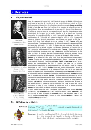 DÉRIVÉES                                                       13



3. Dérivées
3.1.        Un peu d'histoire
                                Isaac Newton est né le jour de Noël 1642, l'année de la mort de Galilée, à Woolsthorpe,
                                petit bourg de la région de Lincoln, sur la côte est de l'Angleterre. Admis au Trinity
                                College de Cambridge en 1661, il se familiarise avec les œuvres de Descartes, Galilée,
                                Wallis et Isaac Barrow. Entre 1665 et 1666, il est contraint de quitter l'Université de
                                Cambridge qui ferme ses portes à cause de la peste qui sévit dans la région. De retour à
                                Woolsthorpe, c'est au cours de cette parenthèse qu'il pose les fondements du calcul
                                infinitésimal, de la nature de la lumière blanche et de sa théorie de l'attraction
                                universelle. De retour à Cambridge en 1669, il succède à Isaac Barrow à la chaire de
                                mathématiques de l'Université, qu'il conservera jusqu'en 1695. En 1671, il conçoit lui-
                                même un télescope à miroir, exceptionnel pour l'époque, qui grossit 40 fois. Le 11
          Isaac Newton
                                janvier 1672, il est élu à la Royal Society de Londres. En 1687, Newton publie son
  (Woolsthorpe, 25/12/1643 -
                                œuvre maîtresse, Principes mathématiques de philosophie naturelle, exposant sa théorie
      Londres, 31/3/1727)
                                de l'attraction universelle. En 1693, il plonge dans une profonde dépression qui
                                marquera la fin de sa période créatrice. Les Méthodes des fluxions, qu'il avait écrites en
                                1671, ne seront publiées qu'en 1736, après sa mort. Newton y faisait alors naître le
                                calcul infinitésimal, en même temps que Leibniz dont le Calcul différentiel fut, lui,
                                édité en 1686. À l'époque, les deux hommes s'étaient vivement opposés, chacun
                                revendiquant la paternité de la découverte. À la mort de Newton, le débat continua.
                                Leibniz est né à Leipzig le 1er juillet 1646. Il est donc parfaitement contemporain à
                                Newton. À quinze ans, maîtrisant les langues anciennes, il entre à l'université de Leipzig
                                pour étudier le droit mais il y découvre Kepler, Galilée et Descartes, ce qui l'incite à
                                s'initier aux mathématiques. En 1663 il soutient une thèse sur le principe
                                d'individuation, part étudier les mathématiques à Iena, puis le droit à Altorf où il obtient
Gottfried Wilhelm von Leibniz   un doctorat en 1667. En 1672, Leibniz rejoint une mission diplomatique à la cour de
      (Leipzig, 1/7/1645 -      Louis XIV – pour convaincre le roi de conquérir l'Égypte. Là, il se lie avec les grands
     Hannover, 14/11/1716)      esprits de l'époque, dont le mathématicien hollandais Christiaan Huygens (1629-1695),
                                se plonge dans la lecture de Pascal et invente une machine à calculer. Leibniz est ébloui
                                par les méthodes que lui dévoile Huygens ; au cours d'un voyage à Londres en 1673, il
                                rencontre des mathématiciens anglais à qui il montre ses premiers travaux et assiste à
                                des séances de la Royal Society dont il est élu membre étranger. De retour à Paris, il
                                retrouve Huygens qui l'encourage vivement à poursuivre ses recherches. À l'issue de
                                son séjour parisien, il élabore le calcul différentiel. En 1684, il publie son Calcul
                                différentiel. Il fonde en 1700 l'académie de Berlin dont il est le premier président.
                                Leibniz est aussi célèbre en tant que théologien et philosophe.
                                D'autres grands noms sont liés à l'intégration. Citons entre autres Jacques Bernoulli
                                (1654-1705), Jean Bernoulli (1667-1748) le frère de Jacques, Daniel Bernoulli (1700-
      Christiaan Huygens        1782) le fils de Jean, le marquis de l'Hôpital (1661-1704), Leonhard Euler (1707-
     (La Haye, 14/4/1629 -      1783), Joseph Louis Lagrange (1736-1813), Pierre Simon de Laplace (1749-1827) et
       La Haye, 8/7/1695)       Augustin Cauchy (1789-1857).


3.2.        Définition de la dérivée
                                                             f  x 0 x – f  x 0 
                  Définition 1 Si la limite f '  x 0= lim                           existe, elle est appelée fonction dérivée
                                                        x 0        x
                                de la fonction f. f est alors dite dérivable.

                                Remarque : ∆x peut être positif ou négatif. Si ∆x > 0 on parle de dérivée à droite ; si
                                           ∆x < 0, on parle de dérivée à gauche. La fonction est dérivable si la
                                           dérivée à droite et la dérivée à gauche existent et si elles sont égales.



Didier Müller - LCP - 2011                                                                                         Cahier Analyse
 