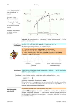 14                                                               CHAPITRE 3



∆x est un accroissement
(une variation) de la
variable x.

f(x0+∆x) – f(x) est
l'accroissement de f .

  f  x 0 x – f  x 0
                          est
          x
le taux d'accroissement
moyen.

Quand ∆x → 0, on parle
de taux de variation
instantané.



                                  Attention ! ∆x ne signifie pas ∆·x. Cela signifie « un petit accroissement de x ». On ne
                                  peut pas séparer le ∆ du x.

                 Interprétation La valeur f '(x0) est la pente de la tangente à la courbe f(x) en x = x0.
                   géométrique
                                De cette interprétation géométrique, on peut déduire que :

                                  Si f ' > 0 sur un intervalle, alors f est croissante sur cet intervalle.
                                  Si f ' < 0 sur un intervalle, alors f est décroissante sur cet intervalle.
                                  Si f ' = 0 en un point, alors ce point est un extremum de la fonction ou un point
                                  d'inflexion à tangente horizontale.




                                            minimum                  maximum          points d'inflexion à tangente
                                                             (extrema)                      horizontale (chaise)


                   Définition 2 Si une fonction f(x) est dérivable en tout point de l'intervalle I = ]a ; b[, elle est dite
                                dérivable sur l'intervalle I.

                      Notations Il existe plusieurs notations pour désigner la dérivée d'une fonction y = f(x) :
                                                      dy
                                      f '(x), f ', y', ˙ ,
                                                       y
                                                      dx
                                  La dernière notation a été introduite par Leibniz.
                                  Elle remplace parfois avantageusement les autres notations. En effet, dans de nombreux
                                  calculs, on est en droit de travailler comme s'il s'agissait d'un rapport banal, ce qui
                                  donne un aspect immédiat à certains résultats.

                                  Une fonction dérivable en un point est continue en ce point.
Dérivabilité et
continuité                        Attention ! La réciproque est fausse : une fonction continue n'est pas forcément
                                  dérivable. Par exemple la fonction y = |x| est continue mais pas dérivable en x = 0 (les
                                  dérivées à gauche et à droite ne sont pas égales). Il en est ainsi pour toutes les fonctions
                                  possédant des « pointes ».



Cahier Analyse                                                                                              Didier Müller - LCP - 2011
 