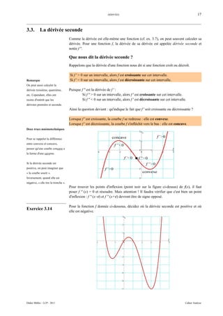 DÉRIVÉES                                                          17



3.3.        La dérivée seconde
                                      Comme la dérivée est elle-même une fonction (cf. ex. 3.7), on peut souvent calculer sa
                                      dérivée. Pour une fonction f, la dérivée de sa dérivée est appelée dérivée seconde et
                                      notée f ''.

                                      Que nous dit la dérivée seconde ?
                                      Rappelons que la dérivée d'une fonction nous dit si une fonction croît ou décroît.

                                      Si f ' > 0 sur un intervalle, alors f est croissante sur cet intervalle.
Remarque                              Si f ' < 0 sur un intervalle, alors f est décroissante sur cet intervalle.
On peut aussi calculer la
dérivée troisième, quatrième,         Puisque f '' est la dérivée de f ' :
etc. Cependant, elles ont                     Si f '' > 0 sur un intervalle, alors f ' est croissante sur cet intervalle.
moins d'intérêt que les                       Si f '' < 0 sur un intervalle, alors f ' est décroissante sur cet intervalle.
dérivées première et seconde.
                                      Ainsi la question devient : qu'indique le fait que f ' soit croissante ou décroissante ?

                                      Lorsque f ' est croissante, la courbe f se redresse : elle est convexe.
                                      Lorsque f ' est décroissante, la courbe f s'infléchit vers le bas : elle est concave.
Deux trucs mnémotechniques


Pour se rappeler la différence
entre convexe et concave,
penser qu'une courbe concave a
la forme d'une caverne.


Si la dérivée seconde est
positive, on peut imaginer que
« la courbe sourit ».
Inversement, quand elle est
négative, « elle tire la tronche ».
                                      Pour trouver les points d'inflexion (point noir sur la figure ci-dessus) de f(x), il faut
                                      poser f '' (x) = 0 et résoudre. Mais attention ! Il faudra vérifier que c'est bien un point
                                      d'inflexion : f '' (x−ε) et f '' (x+ε) devront être de signe opposé.

                                      Pour la fonction f donnée ci-dessous, décidez où la dérivée seconde est positive et où
Exercice 3.14
                                      elle est négative.




Didier Müller - LCP - 2011                                                                                                Cahier Analyse
 