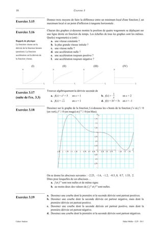 18                                                           CHAPITRE 3


                                     Donnez trois moyens de faire la différence entre un minimum local d'une fonction f, un
Exercice 3.15
                                     maximum local et un point d'inflexion à tangente horizontale .

                                     Chacun des graphes ci-dessous montre la position de quatre wagonnets se déplaçant sur
Exercice 3.16
                                     une ligne droite en fonction du temps. Les échelles de tous les graphes sont les mêmes.
                                     Quel(s) wagonnet(s) a (ont) :
Rappels de physique                     a. une vitesse constante ?
La fonction vitesse est la              b. la plus grande vitesse initiale ?
dérivée de la fonction horaire          c. une vitesse nulle ?
(position). La fonction                 d. une accélération nulle ?
accélération est la dérivée de          e. une accélération toujours positive ?
la fonction vitesse.                    f. une accélération toujours négative ?

                  (I)                              (II)                         (III)                        (IV)
       x                                  x                            x                            x




                                 t                            t                            t                                t

                                     Trouvez algébriquement la dérivée seconde de
Exercice 3.17                                                                                      1
                                        a. f(x) = x3 + 5    en x = 1                    b. f(x) =            en x = 2
(suite de l'ex. 3.3)                                                                               x
                                        c. f(x) =  x       en x = 1                    d. f(t) = 3t2 + 5t   en t = –1

                                     Dessinez sur le graphe de la fonction f ci-dessous les « bouts de la fonction f » où f ≥ 0
Exercice 3.18                        (en vert), f ' ≥ 0 (en rouge) et f '' ≥ 0 (en bleu).




                                     On se donne les abscisses suivantes : –2.25, –1.6, –1.2, –0.5, 0, 0.7, 1.55, 2.
                                     Dites pour lesquelles de ces abscisses…
                                        a. f et f '' sont non nulles et de même signe.
                                        b. au moins deux des valeurs de f, f ' et f '' sont nulles.


                                     a. Dessinez une courbe dont la première et la seconde dérivée sont partout positives.
Exercice 3.19                        b. Dessinez une courbe dont la seconde dérivée est partout négative, mais dont la
                                        première dérivée est partout positive.
                                     c. Dessinez une courbe dont la seconde dérivée est partout positive, mais dont la
                                        première dérivée est partout négative.
                                     d. Dessinez une courbe dont la première et la seconde dérivée sont partout négatives.

Cahier Analyse                                                                                               Didier Müller - LCP - 2011
 